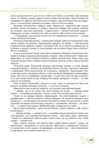 СИЛА УКРАЇНСЬКОЇ ПРОЗИ
207
єшся на дошкільнятко, до того ж у тебе ноги болять у суглобах при кожному
кроці, то, мабуть, краще ходити попід стінами: безпечніше. Однак Славко не
тримався стін. Досить уже було цього в лікарні, тоді ноги боліли так, що здава-
лося — не вони його тримають на землі, а він їх тягне за собою.
Хвороба причепилася навесні, коли зійшов сніг, довелося два гарних
зелених місяці пролежати в лікарні. Смугаста піжама, білі халати, мамине
аж посіріле, над силу усміхнене — задля нього — обличчя затямив надовго.
Підвівшись із ліжка, чіплявся стін, аби не впасти, аби ступити кілька кроків.
— Стверджую, що ваш син склав іспит на справжнього мужчину, — сказав
лікар, виписуючи Славка.
Хлопець стояв біля матері — маленький, блідий, давно не стрижений і тому
трохи схожий на дівчинку. Недовірливо дивився на лікаря — цей високий,
широкоплечий дядечко, мабуть, кепкував собі, бо ж ніякого екзамену він не
складав, а лежав у лікарні; з тугою думав, що не можна буде грати у футбол,
бігати, стрибати.
А що ж тоді можна? Аж до зими був слухняний і покірний, ковтав якісь ліки,
ходив на кварц і щоранку прокидався з надією: «Ану ж минулося?» Надія роз-
віювалась, як тільки ступав на підлогу і робив перший крок. Ноги стали худі,
тоненькі, як дві тички, Славко якомога скоріше натягав штанці, аби не бачити
своїх ніг.
Почалася зима. Тоненький ясинець постягував калюжі, а потім ударив
справжній мороз, і хлопчик не витримав більше послуху. Натягнув черевики
з ковзанами. Ноги підгиналися, не слухались, кривуляли. Прикушував губу,
стояв якусь мить зажмурки з болю, а тоді таки йшов. Вибирався з дому крадь-
кома, аби ніхто не довідався, повертався, то вже геть сили не мав, а наступ-
ного дня знову йшов на лід. Спершу біля дому, неподалік, пізніше — в парк
і врешті на ковзанку.
Ноги ставали міцнішими, пружніли м’язи, і вже не доводилося весь час
думати: як добре великим і сильним — їх ніхто не штовхає…
Мама потім ніяк не могла повірити, що хлопець сам себе вилікував.
— Добре, що я не знала про його вправи на льоду, — сказала вона
татові, — я б відібрала ковзани, і хтозна, чи міг би хлопець зараз бігати.
Тільки ж не завжди буваєш переможцем. Не розв’язувалися задачі з
арифметики — кортіло списати у Юлька Ващука. Не запам’ятовувався вірш
напам’ять — і як же вранці не хотілося вставати з ліжка і йти до школи, а потім
спідлоба поглядати на вчительку: викличе — не викличе, запитає — не запи-
тає... — і думати при цьому: «Добре Юлькові, завжди він усе знає».
Юлько вміє малювати, гарно малює Юлько. Славко брався і собі. Нічого
не виходило.
— Шкода паперу, — сміявся тато, — спробуй краще вистругати літака, ось
тобі дощечка, ніж; спробуй вистругати літака — два крила, хвіст, пропелер.
І ніколи не намагайся робити щось тільки тому, що це роблять інші. Своє
шукай, — сказав тато.
Своє знайти нелегко. Як відчути його серед безлічі речей і справ, які
захоплюють, поривають, а потім раптом перестають подобатися? Хлопча-
ки хапаються за все цікаве і не відчувають, як минає час, — вони поводяться
з ним вільно, як із своєю власністю. […]
 