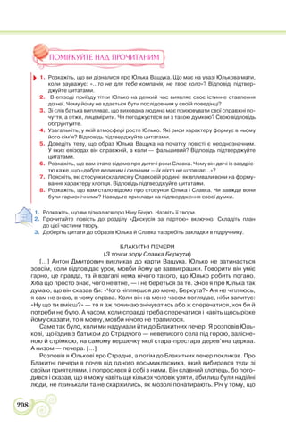 208
ПОМІРКУЙТЕ НАД ПРОЧИТАНИМ
1. Розкажіть, що ви дізналися про Юлька Ващука. Що має на увазі Юлькова мати,
коли зауважує: «…то не для тебе компанія, не твоє коло»? Відповіді підтвер-
джуйте цитатами.
2. В епізоді приїзду тітки Юлько на деякий час виявляє своє істинне ставлення
до неї. Чому йому не вдається бути послідовним у своїй поведінці?
3. Зі слів батька випливає, що вихована людина має приховувати свої справжні по-
чуття, а отже, лицемірити. Чи погоджуєтеся ви з такою думкою? Свою відповідь
обґрунтуйте.
4. Узагальніть, у якій атмосфері росте Юлько. Які риси характеру формує в ньому
його сім’я? Відповідь підтверджуйте цитатами.
5. Доведіть тезу, що образ Юлька Ващука на початку повісті є неоднозначним.
У яких епізодах він справжній, а коли — фальшивий? Відповідь підтверджуйте
цитатами.
6. Розкажіть, що вам стало відомо про дитячі роки Славка. Чому він двічі із заздріс-
тю каже, що «добре великим і сильним — їх ніхто не штовхає…»?
7. Поясніть, які стосунки склалися у Славковій родині і як впливали вони на форму-
вання характеру хлопця. Відповідь підтверджуйте цитатами.
8. Розкажіть, що вам стало відомо про стосунки Юлька і Славка. Чи завжди вони
були гармонічними? Наводьте приклади на підтвердження своєї думки.
1. Розкажіть, що ви дізналися про Ніну Бічую. Назвіть її твори.
2. Прочитайте повість до розділу «Дискусія за партою» включно. Складіть план
до цієї частини твору.
3. Доберіть цитати до образів Юлька й Славка та зробіть закладки в підручнику.
БЛАКИТНІ ПЕЧЕРИ
(З точки зору Славка Беркути)
[…] Антон Дмитрович викликав до карти Ващука. Юлько не затинається
зовсім, коли відповідає урок, мовби йому це заввиграшки. Говорити він уміє
гарно, це правда, та й взагалі нема нічого такого, що Юлько робить погано.
Хіба що просто знає, чого не втне, — і не береться за те. Знов я про Юлька так
думаю, що він сказав би: «Чого чіпляєшся до мене, Беркута?» А я не чіпляюсь,
я сам не знаю, в чому справа. Коли він на мене часом поглядає, ніби запитує:
«Ну що ти вмієш?» — то я аж починаю знічуватись або ж сперечатися, хоч би й
потреби не було. А часом, коли справді треба сперечатися і навіть щось різке
йому сказати, то я мовчу, мовби нічого не трапилося.
Саме так було, коли ми надумали йти до Блакитних печер. Я розповів Юль-
кові, що їздив з батьком до Страдчого — невеликого села під горою, залісне-
ною й стрімкою, на самому вершечку якої стара-престара дерев’яна церква.
А низом — печера. […]
Розповів я Юлькові про Страдче, а потім до Блакитних печер покликав. Про
Блакитні печери я почув від одного восьмикласника, який вибирався туди зі
своїми приятелями, і попросився й собі з ними. Він славний хлопець, бо пого-
дився і сказав, що я можу навіть ще кількох чоловік узяти, аби лиш були надійні
люди, не пхинькали та не скаржились, як мозолі понатирають. Річ у тому, що
 