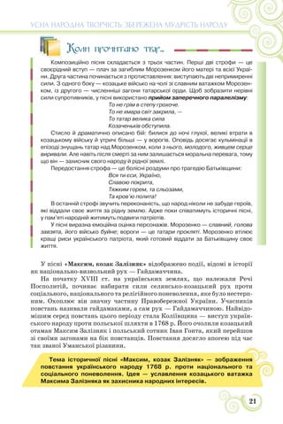 21
УСНА НАРОДНА ТВОРЧІСТЬ: ЗБЕРЕЖЕНА МУДРІСТЬ НАРОДУ
Коли прочитано твір...
Композиційно пісня складається з трьох частин. Перші дві строфи — це
своєрідний вступ — плач за загиблим Морозенком його матері та всієї Украї-
ни. Друга частина починається з протиставлення: виступають дві непримиренні
сили. З одного боку — козацьке військо на чолі зі славним ватажком Морозен-
ком, із другого — численніші загони татарської орди. Щоб зобразити нерівні
сили супротивників, у пісні використано прийом заперечного паралелізму:
То не грім в степу грохоче.
То не хмара світ закрила, —
То татар велика сила
Козаченьків обступила.
Стисло й драматично описано бій: билися до ночі глухої, великі втрати в
козацькому війську й утричі більші — у ворогів. Оповідь досягає кульмінації в
епізоді знущань татар над Морозенком, коли з нього, молодого, живцем серце
виривали. Але навіть після смерті за ним залишається моральна перевага, тому
що він — захисник свого народу й рідної землі.
Передостання строфа — це болісні роздуми про трагедію Батьківщини:
Вся ти єси, Україно,
Славою покрита,
Тяжким горем, та сльозами,
Та кров’ю полита!
В останній строфі звучить переконаність, що народ ніколи не забуде героїв,
які віддали своє життя за рідну землю. Адже поки співатимуть історичні пісні,
у пам’яті народній житимуть подвиги патріотів.
У пісні виразна емоційна оцінка персонажів. Морозенко — славний, голова
завзята, його військо буйне; вороги — це татари прокляті. Морозенко втілює
кращі риси українського патріота, який готовий віддати за Батьківщину своє
життя.
У пісні «Максим, козак Залізняк» відображено події, відомі в історії
як національно-визвольний рух — Гайдамаччина.
На початку ХVІІІ ст. на українських землях, що належали Речі
Посполитій, починає набирати сили селянсько-козацький рух проти
соціального, національного та релігійного поневолення, яке було нестерп-
ним. Охоплює він значну частину Правобережної України. Учасників
повстань називали гайдамаками, а сам рух — Гайдамаччиною. Найвідо-
мішим серед повстань цього періоду стала Коліївщина — виступ україн-
ського народу проти польської шляхти в 1768 р. Його очолили козацький
отаман Максим Залізняк і польський сотник Іван Гонта, який перейшов
зі своїми загонами на бік повстанців. Повстання досягло апогею під час
так званої Уманської різанини.
Тема історичної пісні «Максим, козак Залізняк» — зображення
повстання українського народу 1768 р. проти національного та
соціального поневолення. Ідея — уславлення козацького ватажка
Максима Залізняка як захисника народних інтересів.
 