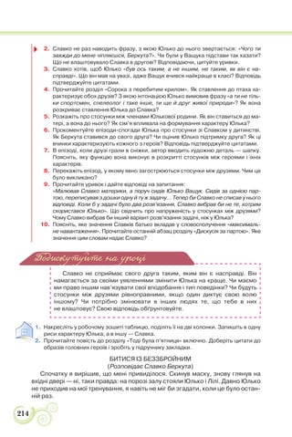 214
2. Славко не раз наводить фразу, з якою Юлько до нього звертається: «Чого ти
завжди до мене чіпляєшся, Беркута?». Чи були у Ващука підстави так казати?
Що не влаштовувало Славка в другові? Відповідаючи, цитуйте уривки.
3. Славко хотів, щоб Юлько «був ось таким, а не іншим, не таким, як він є на-
справді». Що він мав на увазі, адже Ващук вчився найкраще в класі? Відповідь
підтверджуйте цитатами.
4. Прочитайте розділ «Сорока з перебитим крилом». Як ставлення до птаха ха-
рактеризує обох друзів? З якою інтонацією Юлько вимовив фразу «а ти не тіль-
ки спортсмен, спелеолог і таке інше, ти ще й друг живої природи»? Як вона
розкриває ставлення Юлька до Славка?
5. Розкажіть про стосунки між членами Юлькової родини. Як він ставиться до ма-
тері, а вона до нього? Як сім’я впливала на формування характеру Юлька?
6. Прокоментуйте епізоди-спогади Юлька про стосунки зі Славком у дитинстві.
Як Беркута ставився до свого друга? Чи оцінив Юлько підтримку друга? Як ці
вчинки характеризують кожного з героїв? Відповідь підтверджуйте цитатами.
7. В епізоді, коли друзі грали в сніжки, автор вводить художню деталь — шапку.
Поясніть, яку функцію вона виконує в розкритті стосунків між героями і їхніх
характерів.
8. Перекажіть епізод, у якому явно загострюються стосунки між друзями. Чим це
було викликано?
9. Прочитайте уривок і дайте відповіді на запитання:
«Малював Славко материки, а поруч сидів Юлько Ващук. Сидів за однією пар-
тою, переписував з дошки одну й ту ж задачу… Тепер би Славко не списав у нього
відповіді. Коли б у задачі було два розв’язання, Славко вибрав би не те, котрим
скористався Юлько». Що свідчить про напруженість у стосунках між друзями?
Чому Славко вибрав би інший варіант розв’язання задачі, ніж у Юлька?
10. Поясніть, яке значення Славків батько вкладав у словосполучення «максималь-
не навантаження». Прочитайте останній абзац розділу «Дискусія за партою». Яке
значення цим словам надає Славко?
Славко не сприймає свого друга таким, яким він є насправді. Він
намагається за своїми уявленнями змінити Юлька на краще. Чи маємо
ми право іншим нав’язувати свої вподобання і тип поведінки? Чи будуть
стосунки між друзями рівноправними, якщо один диктує свою волю
іншому? Чи потрібно змінювати в інших людях те, що тебе в них
не влаштовує? Свою відповідь обґрунтовуйте.
1. Накресліть у робочому зошиті таблицю, поділіть її на дві колонки. Запишіть в одну
риси характеру Юлька, а в іншу — Славка.
2. Прочитайте повість до розділу «Тоді була п’ятниця» включно. Доберіть цитати до
образів головних героїв і зробіть у підручнику закладки.
БИТИСЯ ІЗ БЕЗЗБРОЙНИМ
(Розповідає Славко Беркута)
Спочатку я вирішив, що мені привиділося. Скинув маску, знову глянув на
вхідні двері — ні, таки правда: на порозі залу стояли Юлько і Лілі. Давно Юлько
не приходив на мої тренування, я навіть не міг би згадати, коли це було остан-
ній раз.
Подискутуйте на уроці
 