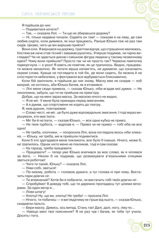 СИЛА УКРАЇНСЬКОЇ ПРОЗИ
215
Я підійшов до них:
— Подивитися хочете?
— Так, — сказала Лілі. — Ти ще не збираєшся додому?
— Ні, тільки недавно почали. Сідайте он там! — показав я на лаву, де сам
любив сидіти, коли дивився, як інші працюють. Раніше Юлько теж не раз там
сидів. Цікаво, чого це він вирішив прийти?
Вони сіли. Я вернувся на доріжку. І раптом відчув, що страшенно хвилююсь.
Костюм аж наче став тісний і заважав рухатись. Уперше подумав, чи гарно ви-
глядаю? Чи не здається дикою і смішною фігура людини у такому незвичному
одязі? Чому вони прийшли? Просто так чи не просто так? Червона лампочка
підморгнула — є укол! Я навіть не помітив, як це трапилось. Видно, працюва-
ти можна механічно. Як читати вірша напам’ять, не думаючи, що означають
окремі слова. Краще не поглядати в той бік, де вони сидять, бо можна й не
спостерегти небезпеки, у фехтуванні все відбувається блискавично.
Коли бій закінчили, я підійшов до них знову. Маску вже не скидав — лоб
мокрий, не хотілось, аби Юлько бачив, як я втомився.
— Лілі мене сюди привела, — сказав Юлько, ніби вгадав мої думки. — Не
лихопомна, забула, що ти не прийшов на прем’єру.
Добре, що на мені зараз маска. За маскою нічого не видно.
— Я не міг. У мене була прикидка перед змаганням.
— А я думав, що спортсмени не ходять до театру.
Я, мов дурник, повторював:
— Слово честі, не міг, це було дуже відповідальне змагання. І тоді якраз ви-
рішували, хто має їхати.
— Міг би й не їхати, — сказав Юлько, — все одно кубка не привіз.
— Не твоя турбота, — відрізав я. — Привіз чи не привіз — тобі хіба не все
одно!
— Не треба, хлопчики, — попросила Лілі, вона поглядала якось ніби зляка-
но. — Юльку, не треба, ми ж прийшли подивитися.
Коли б хто здогадався мене покликати, все було б інакше. Нічого, може б,
не трапилось. Однак ніхто мене не покликав, тоді я сам сказав:
— Ну гаразд, треба працювати.
— Працювати? — тепер уже Юлько вчепився за моє слово, як я чіплявся
за його. — Ніколи б не подумав, що розмахувати в’язальними спицями
зветься роботою!
— Чого ти такий, Юльку? — сказала Лілі.
— Уяви собі, зветься!
— По-моєму, робота — головою думати, а тут голова ні при чому. Виста-
чить пари довгих ніг.
— Ти впевнений? Хотів би я побачити, чи вистачить тобі твоїх довгих ніг.
— Спробуймо! Я доведу тобі, що ти даремно пропадаєш тут цілими вечо-
рами. За один вечір я…
— Лови шпагу!
— Хлопці! Ну, що ви, хлопці! Не треба! — просила Лілі.
— Нічого, ти побачиш — я виглядатиму не гірше від нього, — сказав Юлько,
скидаючи пальто.
— Бери маску. Дивись, ось випад. Стань так! Далі, далі, ногу, ліву по…
— Навіщо мені твої пояснення? Я не раз чув і бачив, як тебе тут учили.
Досить і того.
 