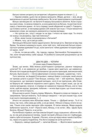 СИЛА УКРАЇНСЬКОЇ ПРОЗИ
217
Батько палив сигарету за сигаретою і збуджено ходив по кімнаті. [...]
— Одним словом, цього так не можна залишити. Збори, догана — все, аж до
виключення зі школи! Хуліганів треба вчити. Як ти міг приятелювати з хуліганом?
Юлько заплющив очі: не бачити б виразу батькового обличчя. Коли слуха-
єш самі слова, то можна повірити, а коли дивитися на батька, то раптом почи-
нають з’являтися думки: «А тато справді такий обурений чи удає?» Говорить,
що Славко хуліган, а насправді думав собі зовсім про інше. І тільки механічно
вимовляє слова, які належить вимовляти в такому випадку.
— Не хуліган він, тату! І нікуди ти не йди. І нічого не кажи ніде. Ти нічого
не знаєш і не розумієш. Що там поясниш?
— Юлю, яким тоном ти розмовляєш з батьком?
— Мовчи, тату, це я сам до себе…
Заплющені Юлькові повіки здригнулися. Затиснув уста. Звелася вгору ліва
брова. Чи можна зневажати інших, коли твій тато, твій власний батько корис-
тується чужими думками? А що, коли запитати: чиїми думками ти користував-
ся зараз, тату?
— Он як, ти сам до себе… Ну, гаразд, гаразд. Заспокойся. Поговоримо по-
тім, коли почуватимеш себе краще. Я особисто схильний розцінювати це як
хуліганство.
ДВА ПО ДВА — ЧОТИРИ
(З точки зору Славка Беркути)
Знаю, що винен. Хіба можна розв’язувати суперечки, ранячи товариша
шпагою? Ні, я не навмисне це зробив, і однак мені здається, що навмисне.
Юльків тато ходив до Андрія Степановича і до школи приходив, викликали моїх
батьків, було всього — і Антон Дмитрович зі мною говорив, і директор, і тато.
Тато запитав, як Андрій Степанович: навіщо бився з хлопцем, який ніколи
не тримав шпаги в руках? Тим більше, хлопець той — мій приятель. Врешті
погодилися, що трапився прикрий випадок, ніхто й не припускав, аби Слав-
ко Беркута міг навмисне поранити свого друга. Лиш я один знаю, що це не
зовсім випадково, власне, я справді не навмисне поранив Юлька, але ж таки
хотів, щоб він відчув, зрозумів, побачив — не все йде в руки, що тільки хочеш,
не все так легко й просто.
Юлько вже в школі. Сидить поряд. Мовчить. Жодного слова не говорить, як
закрижанів. Три дні мовчить. Та й навіщо говорити — він усе сказав тоді, коли
я до нього приходив додому. […]
Нічого не сказала мені Юлькова мама. Тільки — «Добрий вечір». Та й то
якось так тихо, ніби сама до себе, а не до мене. І Юлько спершу нічого не ка-
зав. Тільки отак своїм звичаєм губи скривив. Я також мовчав. Мама радила
вибачення просити. А як? «Прости мені, Юльку, я не хотів». Або: «Дуже було
боляче, Юльку? Прости, я не хотів».
Потім Юлько підвівся, він був зовсім блідий і схуд страшенно: обличчя збо-
ку, як ніж для розрізання паперу, такий гострий у Юлька став ніс і підборіддя,
навіть губи потоншали. Я думав: «Погано, коли це через мене такий став Юль-
ко, через оту дурну подряпину. Я ж його справді не хотів калічити».
— Беркута, навіщо прийшов? — запитав Юлько. — Жаліти мене прийшов?
 