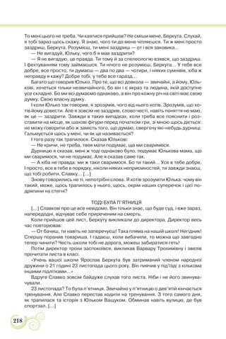 218
То мені цього не треба. Чи каятися прийшов? Не сміши мене, Беркута. Слухай,
я тобі зараз щось скажу. Я знаю, чого ти до мене чіпляєшся. Ти ж мені просто
заздриш, Беркута. Розумієш, ти мені заздриш — от і вся заковика…
— Не вигадуй, Юльку, чого б я мав заздрити?
— Я не вигадую, це правда. Ти тому й за спелеологію взявся, що заздриш.
І фехтуванням тому займаєшся. Ти нічого не розумієш, Беркута… У тебе все
добре, все просто, ти думаєш — два по два — чотири, і ніяких сумнівів, хіба ж
неправду я кажу? Добре тобі, у тебе все гаразд…
Багато що говорив Юлько. Про те, що всі довкола — звичайні, а йому, Юль-
кові, хочеться тільки незвичайного, бо він і є якраз та людина, якій доступне
усе складне. Бо ми всі думаємо однаково, а він про кожну річ на світі має свою
думку. Свою власну думку.
І коли Юлько так говорив, я зрозумів, чого від нього хотів. Зрозумів, що хо-
тів йому довести. Але я зовсім не заздрив, слово честі, навіть поняття не маю,
як це — заздрити. Завжди в таких випадках, коли треба все пояснити і роз-
ставити на місце, як шахові фігури перед початком гри, зі мною щось діється:
не можу говорити або ж замість того, що думаю, свергочу які-небудь дурниці.
Гальмується щось у мені, чи як це називається?
І того разу так трапилося. Сказав Юлькові:
— Не кричи, не треба, твоя мати подумає, що ми сваримося.
Дурницю я сказав, мені ж тоді однаково було, подумає Юлькова мама, що
ми сваримося, чи не подумає. Але я сказав саме так.
— А хіба не правда: ми ж таки сваримося. Бо ти такий… Усе в тебе добре.
І просто, все в тебе в порядку, ніколи ніяких неприємностей, ти завжди знаєш,
що тобі робити, Славку… […]
Знову говорились не ті, непотрібні слова. Я хотів зрозуміти Юлька: чому він
такий, може, щось трапилось у нього, щось, окрім наших суперечок і цієї по-
дряпини на стегні?
ТОДІ БУЛА П’ЯТНИЦЯ
[…] Славкові про це все невідомо. Він тільки знає, що буде суд, і вже зараз,
напередодні, відчуває себе приреченим на смерть.
Коли прийшов цей лист, Беркуту викликали до директора. Директор весь
час повторював:
— От бачиш, ти навіть не заперечуєш! Така пляма на нашій школі! Негідник!
Спершу поранив товариша. І гадаєш, коли вибачили, то можна що завгодно
тепер чинити? Честь школи тобі не дорога, можеш забиратися геть!
Потім директор трохи заспокоївся, викликав Варвару Трохимівну і звелів
прочитати листа в класі.
«Учень вашої школи Ярослав Беркута був затриманий членом народної
дружини о 21 годині 23 листопада цього року. Він пиячив у під’їзді з кількома
іншими підлітками…»
Вдруге Славко зовсім байдуже слухав того листа. Ніби і не його звинува-
чували.
23 листопада? То була п’ятниця. Звичайно у п’ятницю о дев’ятій кінчається
тренування. Але Славко перестав ходити на тренування. З того самого дня,
як трапилася та історія з Юльком Ващуком. Обминав навіть вулицю, де був
спортзал. […]
 