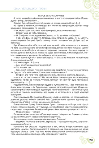СИЛА УКРАЇНСЬКОЇ ПРОЗИ
221
ЯК УСЕ БУЛО НАСПРАВДІ
А тепер ми майже дійшли до того місця, з якого почали розповідь. Прига-
дуєте? Вечір, лапатий сніг...
Стефко Вус, вбраний і взутий, лежав на ліжку в непаленій хаті. […]
На порозі з’явився Юлько Ващук. Він ніколи не зазирав до Стефка і тепер
здивовано розглядався по кімнаті.
— О, якого гостя маю нині! Чого вам треба, вельможний пане?
— Справу маю до тебе, Стефане.
— О, Стефане! — передражнив Стефко. — То це ніби я — Стефан?
— Годі, Стефку, не жартуй. Справді, хочу попросити щось. Ти ж, мабуть,
у таких справах бистрий. Треба одному типові… вуха нам’яти. Добре, щоб вік
пам’ятав.
Був Юлько якийсь ніби затятий, сам не свій, ніби вдавав когось іншого.
Не того мамія пещеного бачив Стефко перед собою і не того пишака, що міг
виставити перед Стефків ніс нового черевика і вдарити під крило сороку, —
якийсь дивний був Юлько, мовби на щось довго перед тим зважувався, і те-
пер, зважившись, уже не хотів чи боявся вертати назад.
— При чому ж тут я? — запитав Стефко. — Візьми та й намни. Чи тобі мого
благословення треба?
— У тім-то й річ.. Я б хотів…
— Ага, ясно! Моя допомога потрібна?
— Та, власне, так.
— Бач, який хитрий! Чужими руками жар загрібати! Не на того натрапив.
Не буду за тебе нікого бити. Хто ти мені — брат чи сват?
— Стефку, але того типа необхідно побити. Він мене скалічив. І взагалі…
— Ага, то це свята помста? Ну, нехай. Коли сам не годен за свою кривду
відплатити, то йди до Лопуха. Чув про Лопуха? Той кому хоч вуха пообриває.
Маєш адресу… […]
Надворі біліло, ніби сніговиця віддавна гуляла містом. Троє хлопчаків ви-
йшли з гастроному — їм було дарма, що сніг лапатий і пухнастий. Юлько на-
магався триматися якнайдалі від Лопуха та його приятеля — хоч вулиця чужа,
ніхто б не повинен перестріти, але однак не хотілося йти в одній компанії
з Лопухом.
Лопух зрозумів. Він порадив Юлькові: нехай не відстає, не розглядається
довкола, удаючи, ніби він сам собі йде. Однаково ясно, що вони відтепер од-
ною ниткою в’язані, і нікуди від цього не дінешся.
Вони зайшли в браму. Пляшка вина, булка і оселедець — Лопух хотів підкрі-
питися, перш ніж рушати на ту вулицю, котрою Славко Беркута мав повертати-
ся додому з тренування. Все було обдумано й виглядало дуже просто і легко.
— Як два по два — чотири.
Втомлена жінка запитала в Юлька прізвище. І він раптом, бгаючи спітніли-
ми долонями шапку, назвався Славком Беркутою.
А в шкільному залі втомлена жінка сказала Славкові:
— Я думаю, ти зумієш вибачити. Я розумію — таке забути важко, але ти по-
винен нам вибачити.
Коли вона так сказала і подивилася в зал, Юлько Ващук схилився, щоб
зав’язати шнурок. Зав’язував довго й старанно, аж доки не почув, що жінка
відсунула стілець і сіла. Тоді лиш Юлько випростався, але намагався зроби-
тись маленьким і непомітним, ніби хотів врости у крісло.
 