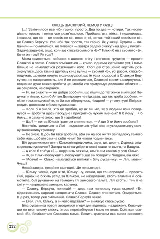 222
КІНЕЦЬ ЩАСЛИВИЙ, НЕМОВ У КАЗЦІ
[…] Закінчилося все ніби гарно і просто. Два по два — чотири. Так неспо-
дівано просто і легко усе розв’язалося. Прийшла ота жінка, і подивилась,
і сказала, що він — це зовсім не він, власне, ні, не так, той інший зовсім не він,
не Славко Беркута. Усе ніби так просто, так гарно. Як у казці. Судили — ви-
бачили — помилилися, не гнівайся — завтра задачу скажуть на дошці писати.
Задача задачею, а що, коли це хтось із сьомого «Б»? Тільки б не з сьомого «Б»,
бо як же тоді? Як тоді?
Мама схиляється, набирає в долоню снігу і сніговою грудкою — просто
Славкові в плече. Славко всміхається — криво, одними куточками уст, і мама
більше не намагається розсмішити його. Хлопцеві страшенно кортить роз-
зирнутися, десь там на другому кінці вулиці — сьомий «Б», усі разом, хтось би
подумав, що вони живуть в одному домі, що їм усім по дорозі із Славком Бер-
кутою, не наздоганяють, але й не розходяться, Славкові кортить озирнутись і
водночас дуже важко зробити це, мовби хто притримує долонями обличчя —
не озирайся, не озирайся.
— Ні, ви скажіть — ми добре зробили, що пішли до тієї жінки в міліцію! По-
думати тільки, коли б Антон Дмитрович не підказав, що так треба зробити, —
ні, ви тільки подумайте, як би все обернулось, чілдрен! — у тому гурті Лілі роз-
водить долонями в білих рукавичках.
— Коли б я знала, хто це зробив, ну як він міг, як у людини язик повер-
нувся — зробити щось паскудне і прикритись чужим іменем? Я б йому… я б
йому… я сама не знаю, що б я зробила!
— Що? — питає Юлько і раптом спиняється. — А що б ти йому зробила?
Він стоїть і дивиться на Лілі — смикаються губи і ніяк не укладаються у звич-
ну зневажливу гримасу.
— Не знаю. Щось би таке зробила, аби він на все життя за падлюку самого
себе мав, щоб він сам на себе не міг би ніколи подивитись.
Білі рукавички миготять Юлькові перед очима, одна, дві, десять. Дурниці, звід-
ки десять рукавичок? Завтра та жінка увійде в клас і вкаже на нього, на Ващука.
— А коли б то був я? — ворушить важким, кам’яним язиком у роті Юлько.
— Ні, ви тільки послухайте, послухайте, що він говорить! Чілдрен, він каже…
— Мовчи! — Юлько намагається впіймати білу рукавичку. — Лілі, мовчи!
Чуєш?
Нехай завтра, нехай не сьогодні. Ще не сьогодні.
— Юльку, чекай, куди ж ти, Юльку, ну, скажи, що то неправда! — просить
Лілі, однак не біжить услід за Юльком, не наздоганяє, стоїть зламана й оса-
мотніла, білі рукавички на темному тлі зимового пальта. Лілі стоїть, і тінь її на
снігу — накреслена химерно картина.
— Славку, Беркута, почекай! — десь там попереду гукає сьомий «Б»,
відважившись нарешті наздогнати Славка. Славко спиняється. Озирається.
Ще раз, тепер уже сміливіше. Славко Беркута чекає.
— Егей, Лілі, Юльку, а ви чого відстали? — вимахує хтось рукою.
Біла рукавичка поволі зводиться вгору для відповіді: наздожену. Ковзнув-
ши по втоптаному сніжку, хтось перехибнувся і мало не впав. Сміється сьо-
мий «Б». Всміхається Славкова мама. Ловить краєчком ока вираз синового
 