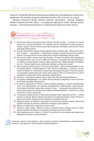 СИЛА УКРАЇНСЬКОЇ ПРОЗИ
223
обличчя. Славкове обличчя трохи розпогіднюється. Білі рукавички зовсім вга-
мувалися. Не злітають вгору до розсміяного рота. Бо то не так, як у казці.
Вулиця стелиться білим сувоєм полотна. Холодним і чистим. Будинки
обігріті жовтим світлом, вікна — як відхилені дверцята печей. Вулиця дихає,
вулиця — розтулена долоня міста, по якій можна прочитати його життя.
ПОМІРКУЙТЕ НАД ПРОЧИТАНИМ
1. Протягом твору кілька разів ужито фразу «Як два по два — чотири» на позна-
чення того, що все зрозуміло. Чи справді просто складаються стосунки між ге-
роями твору? З якою метою автор багаторазово повторює цей вислів? Свою
відповідь обґрунтуйте.
2. В описі зовнішності друзів автор звертає увагу на їхній зріст. Юлько був висо-
кий, Славко — низенький, з короткими ногами. З якою метою автор робить
акцент на цих деталях в описі зовнішності героїв? Відповідь обґрунтуйте.
3. На початку повісті автор пише про Славка: «А якщо ти у вісім років скидаєшся
на дошкільнятко, до того ж у тебе ноги болять у суглобах при кожному кроці,
то, мабуть, краще ходити попід стінами: безпечніше. Однак Славко не тримав-
ся стін». Якого символічного значення набуває цей вислів у творі?
4. Про пошуки Славком свого «Я» автор розповідає: «Юлько вміє малювати, гар-
но малює Юлько. Славко брався і собі. Нічого не виходило». Поясніть, чи до-
помогло Беркуті в становленні характеру наслідування друга? Коли він відчув,
що відшукав серед багатьох інших свою дорогу? Як це позначилося на його
поведінці та характері? Свою відповідь обґрунтуйте.
5. Поясніть, чому деякі розділи повісті написані від імені Славка Беркути.
6. Чи можна стверджувати, що образ Юлька Ващука зображено тільки негатив-
но? Свою відповідь обґрунтуйте.
7. В одній із рецензій на повість «Шпага Славка Беркути» її автор розмірковує:
«Хто і що перетворює нас ізмалку на Будівничих і Руйнівників, чому одні ди-
тячі палаци постають зрештою у камені, а інші — залишаються купкою піску,..
навіть якщо обоє їхні автори були наділені Божим Даром?». Поясніть ці слова
в контексті повісті Ніни Бічуї.
8. У першому розділі автор чотири рази використовує художню деталь — шапку
одного з хлопців. Вона з’являється також ще в одному епізоді у творі. Поясніть,
якого змістового навантаження набуває ця художня деталь.
9. Зверніть увагу на пейзаж у першому й останньому розділах повісті. Визначте
художні засоби та поясніть символіку пейзажу в цих уривках.
10. Визначте проблеми, порушені автор у творі.
11. Поясніть назву твору. Зверніть увагу на символічність образу шпаги у творі.
Запропонуйте свій варіант заголовка та обґрунтуйте його вибір.
12. Чим зацікавила вас повість Н. Бічуї? Чи допомогла ця книжка вам правильно
будувати стосунки з ровесниками?
Напишіть власне висловлення «Що означає тримати максимальне навантаження
в житті?» (за повістю Н. Бічуї «Шпага Славка Беркути»).
 
