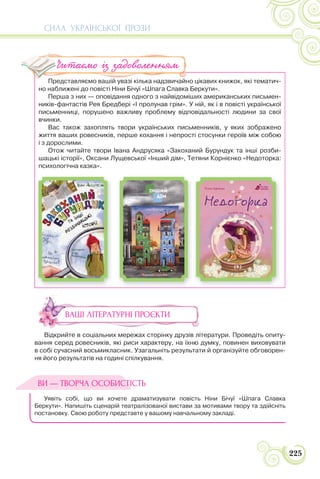 СИЛА УКРАЇНСЬКОЇ ПРОЗИ
225
Представляємо вашій увазі кілька надзвичайно цікавих книжок, які тематич-
но наближені до повісті Ніни Бічуї «Шпага Славка Беркути».
Перша з них — оповідання одного з найвідоміших американських письмен-
ників-фантастів Рея Бредбері «І пролунав грім». У ній, як і в повісті української
письменниці, порушено важливу проблему відповідальності людини за свої
вчинки.
Вас також захоплять твори українських письменників, у яких зображено
життя ваших ровесників, перше кохання і непрості стосунки героїв між собою
і з дорослими.
Отож читайте твори Івана Андрусяка «Закоханий Бурундук та інші розби-
шацькі історії», Оксани Лущевської «Інший дім», Тетяни Корнієнко «Недоторка:
психологічна казка».
ВАШІ ЛІТЕРАТУРНІ ПРОЄКТИ
Відкрийте в соціальних мережах сторінку друзів літератури. Проведіть опиту-
вання серед ровесників, які риси характеру, на їхню думку, повинен виховувати
в собі сучасний восьмикласник. Узагальніть результати й організуйте обговорен-
ня його результатів на годині спілкування.
Уявіть собі, що ви хочете драматизувати повість Ніни Бічуї «Шпага Славка
Беркути». Напишіть сценарій театралізованої вистави за мотивами твору та здійсніть
постановку. Свою роботу представте у вашому навчальному закладі.
П ій і і й
Читаємо із задоволенням
ВИ — ТВОРЧА ОСОБИСТІСТЬ
 