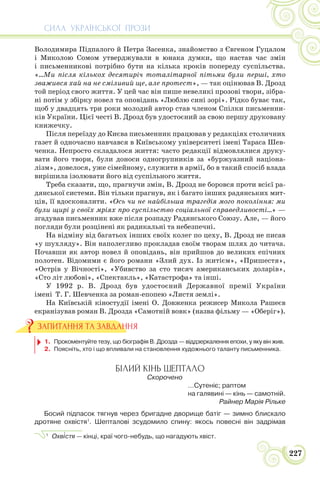 СИЛА УКРАЇНСЬКОЇ ПРОЗИ
227
Володимира Підпалого й Петра Засенка, знайомство з Євгеном Гуцалом
і Миколою Сомом утверджували в юнака думки, що настав час змін
і письменникові потрібно бути на кілька кроків попереду суспільства.
«…Ми після кількох десятиріч тоталітарної пітьми були перші, хто
зважився хай на не сміливий ще, але протест», — так оцінював В. Дрозд
той період свого життя. У цей час він пише невеликі прозові твори, зібра-
ні потім у збірку новел та оповідань «Люблю сині зорі». Рідко буває так,
щоб у двадцять три роки молодий автор став членом Спілки письменни-
ків України. Цієї честі В. Дрозд був удостоєний за свою першу друковану
книжечку.
Після переїзду до Києва письменник працював у редакціях столичних
газет й одночасно навчався в Київському університеті імені Тараса Шев-
ченка. Непросто складалося життя: часто редакції відмовлялися друку-
вати його твори, були доноси одногрупників за «буржуазний націона-
лізм», довелося, уже сімейному, служити в армії, бо в такий спосіб влада
вирішила ізолювати його від суспільного життя.
Треба сказати, що, прагнучи змін, В. Дрозд не боровся проти всієї ра-
дянської системи. Він тільки прагнув, як і багато інших радянських мит-
ців, її вдосконалити. «Ось чи не найбільша трагедія мого покоління: ми
були щирі у своїх мріях про суспільство соціальної справедливості…» —
згадував письменник вже після розпаду Радянського Союзу. Але, — його
погляди були розцінені як радикальні та небезпечні.
На відміну від багатьох інших своїх колег по цеху, В. Дрозд не писав
«у шухляду». Він наполегливо прокладав своїм творам шлях до читача.
Почавши як автор новел й оповідань, він прийшов до великих епічних
полотен. Відомими є його романи «Злий дух. Із житієм», «Пришестя»,
«Острів у Вічності», «Убивство за сто тисяч американських доларів»,
«Сто літ любові», «Спектакль», «Катастрофа» та інші.
У 1992 р. В. Дрозд був удостоєний Державної премії України
імені Т. Г. Шевченка за роман-епопею «Листя землі».
На Київській кіностудії імені О. Довженка режисер Микола Рашеєв
екранізував роман В. Дрозда «Самотній вовк» (назва фільму — «Оберіг»).
1. Прокоментуйте тезу, що біографія В. Дрозда — віддзеркалення епохи, у яку він жив.
2. Поясніть, хто і що впливали на становлення художнього таланту письменника.
БІЛИЙ КІНЬ ШЕПТАЛО
Скорочено
…Сутеніє; раптом
на галявині — кінь — самотній.
Райнер Марія Рільке
Босий підпасок тягнув через бригадне дворище батіг — зимно блискало
дротяне охвістя1
. Шепталові зсудомило спину: якось повесні він задрімав
1
Охв³стя — кінці, краї чого-небудь, що нагадують хвіст.
ЗАПИТАННЯ ТА ЗАВДАННЯ
 