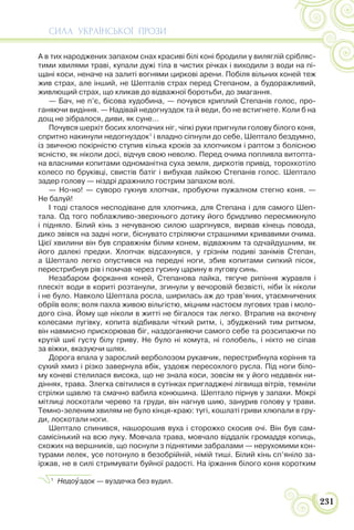 СИЛА УКРАЇНСЬКОЇ ПРОЗИ
231
А в тих народжених запахом снах красиві білі коні бродили у виляглій срібляс-
тими хвилями траві, купали дужі тіла в чистих річках і виходили з води на пі-
щані коси, неначе на залиті вогнями циркові арени. Побіля вільних коней теж
жив страх, але інший, не Шепталів страх перед Степаном, а будоражливий,
живлющий страх, що кликав до відважної боротьби, до змагання.
— Бач, не п’є, бісова худобина, — почувся хриплий Степанів голос, про-
ганяючи видіння. — Надівай недогнуздок та й веди, бо не встигнете. Коли б на
дощ не зібралося, диви, як суне…
Почувся шерхіт босих хлопчачих ніг, чіпкі руки пригнули голову білого коня,
спритно накинули недогнуздок1
і владно сіпнули до себе, Шептало бездумно,
із звичною покірністю ступив кілька кроків за хлопчиком і раптом з болісною
ясністю, як ніколи досі, відчув свою неволю. Перед очима попливла витопта-
на власними копитами одноманітна суха земля, диркотів привід, торохкотіло
колесо по бруківці, свистів батіг і вибухав лайкою Степанів голос. Шептало
задер голову — ніздрі дражнило гострим запахом волі.
— Но-но! — суворо гукнув хлопчак, пробуючи пужалном стегно коня. —
Не балуй!
І тоді сталося несподіване для хлопчика, для Степана і для самого Шеп-
тала. Од того поблажливо-зверхнього дотику його бридливо пересмикнуло
і підняло. Білий кінь з нечуваною силою шарпнувся, вирвав кінець повода,
дико звівся на задні ноги, біснувато стріляючи страшними кривавими очима.
Цієї хвилини він був справжнім білим конем, відважним та одчайдушним, як
його далекі предки. Хлопчак відсахнувся, у грізнім подиві занімів Степан,
а Шептало легко опустився на передні ноги, збив копитами сипкий пісок,
перестрибнув рів і помчав через гусину царину в лугову синь.
Незабаром форкання коней, Степанова лайка, тягуче рипіння журавля і
плескіт води в кориті розтанули, згинули у вечоровій безвісті, ніби їх ніколи
і не було. Навколо Шептала росла, ширилась аж до трав’яних, утаємничених
обріїв воля; воля пахла живою вільгістю, міцним настоєм лугових трав і моло-
дого сіна. Йому ще ніколи в житті не бігалося так легко. Втрапив на вкочену
колесами лугівку, копита відбивали чіткий ритм, і, збуджений тим ритмом,
він навмисно прискорював біг, наздоганяючи самого себе та розсипаючи по
крутій шиї густу білу гриву. Не було ні хомута, ні голобель, і ніхто не сіпав
за віжки, вказуючи шлях.
Дорога впала у зарослий верболозом рукавчик, перестрибнула коріння та
сухий хмиз і різко завернула вбік, уздовж пересохлого русла. Під ноги біло-
му коневі стелилася висока, що не знала коси, зовсім як у його недавніх ни-
діннях, трава. Злегка світилися в сутінках пригладжені лігвища вітрів, темніли
стрілки щавлю та смачно вабила конюшина. Шептало пірнув у запахи. Мокрі
мітлиці лоскотали черево та груди, він нагнув шию, занурив голову у трави.
Темно-зеленим хвилям не було кінця-краю: тугі, кошлаті гриви хлюпали в гру-
ди, лоскотали ноги.
Шептало спинився, нашорошив вуха і сторожко скосив очі. Він був сам-
самісінький на всю луку. Мовчала трава, мовчало віддалік громаддя копиць,
схожих на вершників, що поснули з піднятими забралами — нерухомими кон-
турами лелек, усе потонуло в безобрійній, німій тиші. Білий кінь сп’яніло за-
іржав, не в силі стримувати буйної радості. На іржання білого коня коротким
1
Недоóздок — вуздечка без вудил.
 