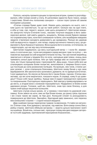СИЛА УКРАЇНСЬКОЇ ПРОЗИ
233
Узлісся, наскрізь промите дощем та прочесане вітром, гривисто розгойду-
валося, ніби голови коней у степу. В шепелявих заростях було темно, мокро
і сиротливо. Білий кінь полохливо сахнувся — сосни глухо гупали об землю
молодими шишками.
«Степан справді буває дуже злий. Немов щось находить на нього, але з
ким цього не трапляється, та ще на такій роботі. Скільки нас на одні плечі,
а хіба ці гніді, сірі, перисті, вороні, сиві щось розуміють?» Шепталові нежда-
но закортіло почути Степанів голос, ласкаво ткнутися мордою в його зама-
хорочені долоні, хай навіть ударить, вищирить. Білому коневі бувало завжди
по-справжньому гірко, коли його зневажали та били, але незабаром невідомо
звідкіля з’являлася винувата довірливість до кривдника. Раніше він дорікав
собі за відсутність гордості, але тепер, серед пустинного темного лугу, ця до-
вірливість була бажана й приємна. Вона єднала його із селом, із Степаном, як
і недогнуздок, що час від часу потеленькував.
Шепталові подумалося, що весь сьогоднішній вечір — і коли біг, вирвав-
шись із хлопчачих рук, і коли вигулювався серед високих трав та в річці — він
повсякчас відчував на собі владний Степанів погляд. Так застоялий жеребець
змагається з вітром у прудкім бігу по колу, напнувши довгі віжки, кінець яких
тримають сильні руки конюха. Але ця гірка правда вже не сколихнула Шеп-
тала, він тільки прищулив вуха і прискорив біг. Дощ ущух, тільки небо все ще
спалахувало холодним білим полум’ям, вихоплюючи з темряви білого коня,
що поспішав до села розмоклим путівцем. На вулицях, між тинів, стояли ши-
рокі калюжі, і, коли спалахнула блискавка, Шептало знову бачив у них своє
відображення. Він заклопотано зупинився, думаючи, як то здивується Степан.
І коні здивуються, бо ніколи не бачили його таким білим, гарним. Степан вва-
жатиме, що він хоче виділитися, показати норов. А справді, кому й що дове-
деш? Тільки собі гірше зробиш. Краще вже й надалі прикидатися сіреньким
та покірненьким. Сьогоднішнє перешумить. Хай завтра у привід відправить чи
до міста, а згодом вони з конюхом порозуміються. Недаремно ж білим коням
даровано розум. Головне, щоб він, Шептало, знав про свою білизну, а для
чужих очей краще лишитися колишнім.
Шептало ступив кілька кроків, ліг у грязюку і покотився по дорожній хлю-
павиці. Коли звівся на ноги, вже не був білим конем; до ранку грязь підсохне
і він стане таким же сірим, як був досі. Колишній спокій та розсудливість
повернулися до Шептала. Звичайно, бригадний двір замкнено, але перелаз
між конюшнею і клунею — з одної низької жердини.
Двір знайомо пахнув перепрілою травою та вівсянкою. У стайні не світило-
ся, Степан спав. Коні дрімали у загорожі, під навісом. Біля комор сонно бив у
рейку сторож. Шептало обійшов загорожу — ворота щільно причинені і взяті
на ошийник. Білий кінь, скільки зміг, просунув голову між двох жердин загоро-
жі та й собі задрімав, притомлений нерозумною блуканиною…
 