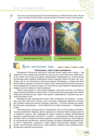 СИЛА УКРАЇНСЬКОЇ ПРОЗИ
235
Коли прочитано твір...
Композиція, тема та ідея оповідання
Оповідання «Білий кінь Шептало» охоплює кілька годин життя героя — від
надвечір’я після завершення робочого дня до ночі, коли Шептало повертаєть-
ся до стайні. Але автор розширює часові рамки зображуваного. З цією метою
він використовує прийом повернення героя в минуле через спогади. Це і роз-
повідь про те, як непокірного Шептала вперше об’їжджали, і згадка про його
вільнолюбних предків, їх виступи в цирку тощо. Такий прийом допоміг автору не
тільки зобразити головного героя, а й психологічно умотивувати переродження
гордого коня на покірного пристосуванця.
Події у творі подано з точки зору оповідача, але читач частину з них бачить
через призму сприйняття самого коня. У такий спосіб авторові вдається глибше
зобразити внутрішній світ героя, його думки, переживання, ставлення до жит-
тєвих обставин тощо.
Оповідання має напружений сюжет. Його елементи: експозиція — розпо-
відь про коня Шептала, епізод, коли пастушок переказав дядькові Степану,
що потрібно прислати коня до приводу; зав’язка — Степан посилає до приво-
ду Шептала; кульмінація — втеча Шептала зі стайні; розв’язка — повернення
в загін.
Твір пронизано алегоричністю і символікою. Це не тільки образ коня Шеп-
тала як уособлення людини, якій не вдається в несприятливих умовах вижити
та зберегти гідність. Це і зображення табуна коней як символ знеосібнення
людини в радянському суспільстві, і стайня — алегоричний образ тогочасної
системи, батіг як символ системи управління суспільством тощо. Але В. Дрозд,
як талановитий письменник, вийшов далеко за рамки зображення радянсько-
го життя. Проблеми, порушені у творі, будуть актуальними завжди в будь-
якому тоталітарному суспільстві, тому можемо говорити про універсальність
авторських художніх узагальнень.
15. Розгляньте репродукції картин Степана Химочки та Веніаміна Кушніра. Які епі-
зоди в оповіданні вони можуть проілюструвати? Опишіть одну з них на вибір.
Степан Химочка. Сон
Веніамін Кушнір. Пута
 