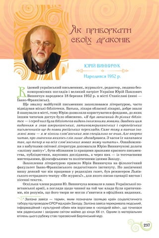 СИЛА УКРАЇНСЬКОЇ ПРОЗИ
237
В
ідомий український письменник, журналіст, редактор, людина без-
компромісних поглядів і великий патріот України Юрій Павлович
Винничук народився 18 березня 1952 р. в місті Станіславі (нині —
Івано-Франківськ).
Ще змалку майбутній письменник захоплювався літературою, часто
відвідував міські бібліотеки. Батька, лікаря обласної лікарні, добре знали
й шанували в місті, тому Юрію дозволяли користуватися фондами, до яких
іншим читачам доступ було обмежено. «Я був записаний до різних бібліо-
тек — і серед них була бібліотека видань іноземними мовами. Завдяки цим
виданням я знав американських, латиноамериканських і європейських
письменників ще до появи російських перекладів. Саме тому я вивчив іно-
земні мови — я ж ніколи слов’янських мов спеціально не вчив. Але вперто
читав, про значення якихось слів лише здогадувався. З часом їх нахапався
так, що тепер я на всіх слов’янських мовах можу читати». Ознайомлен-
ня з набутками світової літератури допомагали Юрію Винничукові долати
«залізну завісу»1
, бути обізнаним із кращими зразками красного письмен-
ства, публіцистики, наукових досліджень, а через них — із тогочасними
мистецькими, філософськими та політичними ідеями Заходу.
Захоплення літературою привело Юрія Винничука на філологічний
факультет Івано-Франківського педагогічного інституту. По закінченні
вишу деякий час він працював у редакціях газет, був режисером Львів-
ського естрадного театру «Не журись!», для якого писав сценарії вистав і
пісенні тексти.
Оскільки члени родини Ю. Винничука воювали в лавах Української по-
встанської армії, а погляди щодо чинної на той час влади були критични-
ми, він розумів, що його твори не могли з’явитися в офіційних виданнях.
1
Залізна завіса — термін, яким позначали ізоляцію країн соціалістичного
табору під проводом СРСР від країн Заходу. Залізна завіса перекривала людський,
інформаційний і культурний обмін між ворогами в «холодній війні», що точилася
між радянським і західним світом майже до кінця XX ст. Одним із матеріальних
втілень цього рубежу став горезвісний Берлінський мур.
ЮРІЙ ВИННИЧУК
Народився 1952 р.
 