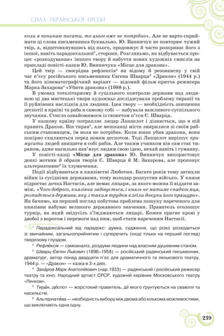 СИЛА УКРАЇНСЬКОЇ ПРОЗИ
239
коли я починаю писати, то цього вже не потрібно». Але не варто сприй-
мати ці слова письменника буквально. Ю. Винничук не повторює чужий
твір, а, відштовхнувшись від нього, продовжує й часто розкриває його з
іншої, навіть парадоксальної1
, сторони. Розгляньмо, як відбувається про-
цес «розкодування» іншого твору й набуття нових художніх смислів на
прикладі повісті-казки Ю. Винничука «Місце для дракона».
Цей твір — своєрідна рефлексія2
на відому й резонансну у свій
час п’єсу російського письменника Євгена Шварца3
«Дракон» (1944 р.)
та його кінематографічний варіант — відомий фільм-притча режисера
Марка Захарова4
«Убити дракона» (1988 р.).
В умовах тоталітаризму й суцільного контролю держави над люди-
ною ці два мистецькі твори художньо досліджували проблему тиранії та
її руйнівних наслідків для людини. Ідея твору — необхідність знищення
деспотії в країні та раба в самому собі — набувала важливого суспільного
звучання. Стисло ознайомимося із сюжетом п’єси Є. Шварца.
У казкову країну потрапляє лицар Ланцелот і дізнається, що в ній
править Дракон. Він тиран5
, але мешканці міста змирилися зі своїм раб-
ським становищем, їм воля не потрібна. Коли юнак убив дракона, вони
покірно схиляються перед новим деспотом. Тоді Ланцелот вирішує при-
мусити людей знищити в собі рабів. Але таким учинком він сам стає ти-
раном, адже насильно нав’язує людям свою ідею, нехай навіть і гуманну.
У повісті-казці «Місце для дракона» Ю. Винничук використовує
деякі мотиви й образи творів Є. Шварца й М. Захарова, але пропонує
альтернативне6
їх тлумачення.
Події відбуваються в князівстві Люботин. Багато років тому затихли
війни із сусідніми державами, тому володар розпустив військо. У князя
підростає дочка Настасія, але немає лицаря, за якого можна її віддати за-
між. «Чого доброго, князівна задівується, і князь не матиме спадкоємця,
розпадеться держава, яку з таким трудом клеїли докупи його пращури».
Як бачимо, на перший погляд побутова проблема пошуку нареченого для
князівни набуває великого державного значення. Правитель оголошує
турнір, на який звідусіль з’їжджаються лицарі. Кожен прагне крові у
двобої з ворогом і перемоги над ним, щоб стати нареченим Настасії.
1
Парадоксàльний від парадокс: думка, судження, що різко розходиться
зі звичайним, загальноприйнятим і суперечить (іноді тільки на перший погляд)
тверезому глуздові.
2
Рефлåксія — самоаналіз, роздуми людини над власним душевним станом.
3
Шварц Євген Львович (1896–1958) — російський радянський письменник,
драматург, автор понад двадцяти п’єс для драматичного та лялькового театру.
1944 р. — «Дракон» — казка в 3-х діях.
4
Захàров Марк Анатолійович (нар.1933) — радянський і російський режисер
театру та кіно. Народний артист СРСР, художній керівник Московського театру
«Ленком».
5
Тирàн, дåспот — жорстокий правитель, дії якого ґрунтуються на свавіллі та
насильстві.
6
Альтернатèва — необхідність вибору між двома або кількома можливостями,
що виключають одна одну.
 