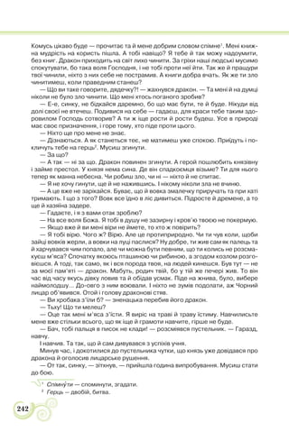 242
Комусь цікаво буде — прочитає та й мене добрим словом спімне1
. Мені книж-
на мудрість на користь пішла. А тобі навіщо? Я тебе й так можу надоумити,
без книг. Дракон приходить на світ лихо чинити. За гріхи наші людські мусимо
спокутувати, бо така воля Господня, і не тобі проти неї йти. Так же й пращури
твої чинили, ніхто з них себе не пострамив. А книги добра вчать. Як же ти зло
чинитимеш, коли праведним станеш?
— Що ви таке говорите, дядечку?! — жахнувся дракон. — Та мені й на думці
ніколи не було зло чинити. Що мені хтось поганого зробив?
— Е-е, синку, не бідкайся даремно, бо що має бути, те й буде. Нікуди від
долі своєї не втечеш. Подивися на себе — гадаєш, для краси тебе таким здо-
ровилом Господь сотворив? А ти ж іще рости й рости будеш. Усе в природі
має своє призначення, і горе тому, хто піде проти цього.
— Ніхто ще про мене не знає.
— Дізнаються. А як станеться теє, не матимеш уже спокою. Приїдуть і по-
кличуть тебе на герць2
. Мусиш згинути.
— За що?
— А так — ні за що. Дракон повинен згинути. А герой пошлюбить князівну
і займе престол. У князя нема сина. Де він спадкоємця візьме? Ти для нього
тепер як манна небесна. Чи робиш зло, чи ні — ніхто й не спитає.
— Я не хочу гинути, ще й не нажившись. І нікому ніколи зла не вчиню.
— А це вже не зарікайся. Буває, що й вовка змалечку приручать та при хаті
тримають. І що з того? Вовк все їдно в ліс дивиться. Підросте й дремене, а то
ще й хазяїна задере.
— Гадаєте, і я з вами отак зроблю?
— На все воля Божа. Я тобі в душу не зазирну і кров’ю твоєю не покермую.
— Якщо вже й ви мені віри не ймете, то хто ж повірить?
— Я тобі вірю. Чого ж? Вірю. Але це протиприродно. Чи ти чув коли, щоби
зайці вовків жерли, а вовки на луці паслися? Ну добре, ти жив сам як палець та
й харчувався чим попало, але чи можна бути певним, що ти колись не розсма-
куєш м’яса? Спочатку якоюсь пташиною чи рибиною, а згодом козлом розго-
вієшся. А тоді, так само, як і вся порода твоя, на людей кинешся. Був тут — не
за моєї пам’яті — дракон. Мабуть, родич твій, бо у тій же печері жив. То він
час від часу якусь дівку ловив та й обідав усмак. Піде на жнива, було, вибере
наймолодшу… До-овго з ним воювали. І ніхто не зумів подолати, аж Чорний
лицар об’явився. Отой і голову драконові стяв.
— Ви хробака з’їли б? — зненацька перебив його дракон.
— Тьху! Що ти мелеш?
— Оце так мені м’яса з’їсти. Я виріс на траві й траву їстиму. Навчилисьте
мене вже стільки всього, що як іще й грамоти навчите, гірше не буде.
— Бач, тобі пальця в писок не клади! — розсміявся пустельник. — Гаразд,
навчу.
І навчив. Та так, що й сам дивувався з успіхів учня.
Минув час, і докотилися до пустельника чутки, що князь уже довідався про
дракона й оголосив лицарське рушення.
— От так, синку, — зітхнув, — прийшла година випробування. Мусиш стати
до бою.
1
Спімнóти — споминути, згадати.
2
Герць — двобій, битва.
 