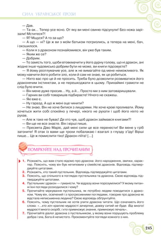 СИЛА УКРАЇНСЬКОЇ ПРОЗИ
245
— Дав.
— Та-ак… Тепер усе ясно. От яку ви мені свиню підсунули! Без ножа зарі-
зали! Мститеся?!
— Я? Мщуся? А то за що?
— А що — ні? Це ж ви з моїм батьком погризлись, а тепера на мені, бач,
і окошилося.
— Коли я з драконом познайомився, він уже був таким.
— Яким же се?
— Добрим.
— То замість того, щоби втовкмачити у його дурну голову, що ні дракон, ані
жодне інше чудовисько добрим бути не може, ви книги підсовуєте?
— Я йому розтлумачив усе, але ж не вимагайте од мене неможливого. Як
можу навчити його робити зло, коли й сам не знаю, як це робиться.
— Ніхто вас про це й не просить. Треба було дозволити розвиватися його
драконячим інстинктам, а не перешкоджати в цьому. Принаймні грамоти не
слід було вчити.
— Він мене дуже просив… Ну, а й… Просто ми з ним затоваришували.
— Гарних ви собі товаришів підбираєте! Нічого не скажеш.
— Які вже є.
— Ну гаразд. А що ж мені оце чинити?
— Не знаю. Він не хоче битися з лицарями. Не хоче крові проливати. Йому
хочеться жити собі спокійно у печері, нікого не рухати і щоб його ніхто не
рухав.
— Але ж таке не буває! Де хто чув, щоб дракон займався книгами?!
— Ви ще не все знаєте. Він і вірші пише.
— Пресвята Діво Маріє, дай мені сили це все перенести! Ви мене у гріб
загоните! Я отак із вами ще трохи побалакаю і взагалі з глузду з’їду! Вірші
пише… Це ж помислити тіко! Дракон-піїта! […]
ПОМІРКУЙТЕ НАД ПРОЧИТАНИМ
1. Розкажіть, що вам стало відомо про дракона: його народження, звички, харак-
тер. Поясніть, чому він був нетиповим у сімействі драконів. Відповідь підтвер-
джуйте цитатами.
2. Розкажіть, хто такий пустельник. Відповідь підтверджуйте цитатами.
3. Поясніть, що спільного в поглядах пустельника та дракона. Свою відповідь під-
тверджуйте цитатами.
4. Пустельник і дракон — гуманісти. Чи відразу вони порозумілися? У якому питан-
ні їхні погляди розходилися і чому?
5. Прочитайте міркування пустельника, як потрібно людям поводитися з драко-
ном. Чому він, освічений і з прогресивними поглядами, говорив про дракона як
відстала неписьменна людина? Свою відповідь обґрунтуйте.
6. Поясніть, чому пустельник не хотів учити дракона читати. Що означають його
слова: «…хто хоч краплю мудрості зачерпне, довіку ситий не буде. Від многої
мудрості много скорбі, і хто примножує знання, примножує печаль».
7. Прочитайте діалог дракона з пустельником, у якому вони порушують проблему
добра і зла, Бога й нечистого. Прокоментуйте погляди кожного з них.
 