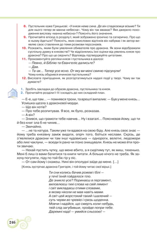 246
8. Пустельник каже Грицькові: «У князя нема сина. Де він спадкоємця візьме? Ти
для нього тепер як манна небесна». Чому він так вважає? Яке джерело похо-
дження вислову «манна небесна»? Поясніть його значення.
9. Прочитайте епізод із розділу І, який зображено іронічно та сатирично. Про що
в ньому йдеться? Поясніть, яких смислових відтінків він набуває і як автор ви-
являє своє ставлення до теми розмови персонажів.
10. Розкажіть, яким були уявлення обивателів про дракона. Як вони відображали
суспільну думку в князівстві? Чи відрізнялись їхні оцінки від уявлень князя про
дракона? Про що це свідчить? Відповідь підтверджуйте цитатами.
11. Прокоментуйте репліки князя і пустельника в діалозі:
— Певно, й Біблію та Євангеліє далисьте?
— Дав.
— Та-ак… Тепер усе ясно. От яку ви мені свиню підсунули!
Чому князь обурився вчинком пустельника?
12. Висловте припущення, як розгортатимуться надалі події у творі. Чому ви так
думаєте?
1. Зробіть закладки до образів дракона, пустельника та князя.
2. Прочитайте розділи І–V і складіть до них складний план.
— Е-е, що там… — помнявся трохи, та врешті випалив: — Був у мене князь…
Усмішка щезла з драконової морди.
— Що він хотів?
— Про тебе розпитував. Я все, як було, розказав.
— А він?
— Злився, що грамоти тебе навчив… Ну і взагалі… Пояснював йому, що ти
й без книг зла б не чинив…
— Звичайно.
— …не та натура. Таким уже ти вдався на свою біду. Але князь своє знає —
йому треба князівну заміж видати, опріч того, боїться неслави. Скрізь, де
з’являлися дракони чи там інші чудовиська — однороги, велетні, людожери
або лихі чаклуни, — всюди їх рано чи пізно знищували. Князь не може йти про-
ти звичаю.
— Нехай пустить чутку, що мене вбито, а я сидітиму тут, як миш, тихенько.
Мені б лиш із вами бачитися та книги читати. А більше нічого не треба. Як за-
хочу погуляти, піду по той бік гір у ліс.
— От сам йому і скажеш. Нині він ополудні заїде до мене. [...]
[Князь зустрічає дракона Григорія, і той йому читає свої вірші.]
Ти сни колись бачив рожеві і білі —
у течії їхній гойдалося тіло.
Де зникло усе? Поринаєш в пергамент,
виловлюєш тихі слова на свій лямент
і світ викладаєш отими словами,
в якому ніколи не мав навіть мами.
А світ цей жорстокий такий і шалений —
суть черви во чревію і гризь щоденна.
Мовчи і надійся, що смерть коли-небудь,
твій слід загубивши, пройде попри тебе.
Даремні надії — умийся сльозою! —
 