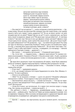 СИЛА УКРАЇНСЬКОЇ ПРОЗИ
247
меча вже занесено над головою.
Набридло усім тої днини чекати,
коли ти, посічений, будеш конати.
Ніхто над тобою тоді не заплаче…
Умреш, проклинаючи долю собачу.
Коли дим густий моїх слів спопелілих,
ілюзій розтрачених, марень зотлілих
у душу сумну почина проникати,
чи можу я квітами, доле, співати?
— Ось маєте! І це не єретик1
? — князь потрусив у повітрі рукописом. — Це,
я вам скажу, більше ніж єретизм! Він називає наш світ жорстоким, а во чревію
нашого світу суть черви і гризь щоденна! Га? Чи це не мене часом і не моїх
лицарів має він на увазі? Черви! Що ви на це? У нього, виявляється, ще були
якісь ілюзії та марення. Щодо чого? Як мене круг пальця обвести?.. А «квітами
співати»? Це вже чорт батька й зна що! Дракон співає квітами?! Дракон знає
тільки одну пісню: вогонь, кров і руїна! Ось ваша пісня!.. Де це ви тільки подіб-
них ідей набралися? Га?! Не дозволю!.. І де — на люботинській землі! Ну чому
це чудо не явилося у туманному Альбіоні? Чому не десь на Сінайських горах,
а в нас, у нашому Богу душу винному Люботині?.. За що мені така кара, Гос-
поди?! І чим я тебе прогнівив? І постив, і сповідався, а в нагороду — явлєніє
пресвятого Григорія, в миру — дракона! […]
— Він талант, — погодився пустельник. — Справжній християнин.
— Ну, ти не той… — надувся князь. — Дракон-християнин! Ти такими сло-
вами не розкидайся. Сказано в Писанії: «І пошлю на вас змія». А цей, з дозволу
сказати, змій, — князь поплескав дракона по лапі, — викинув такий фортель!..
[…]
До вуха його долинуло глухе постукування об камінь, яким було завалено
вихід на галявину. Дракон відсунув брилу і побачив обох вчорашніх гостей.
— Ну, я не казав? — замахав руками князь. — Зганьбив ти мене, лобуре,
перед усім світом.
— А що таке? — здивувався дракон.
— А те, що лицарі плюнули та й пороз’їжджалися по хатах. Все. Можеш ті-
шитися. Ти свого добився.
— Нічого я не добивався.
— Хіба? Ти не вилазив з печери — цього не досить? Лицарям набридло
панькатися з тобою. Тільки дурно я таку купу грошей протринькав.
— Заспокойтеся, ваша світлість, — сказав пустельник. — Чим же тут зара-
диш, як воно таке вродилося? Плоть драконяча, а нутро людське. Та що люд-
ське? Янгольське!
— Отож-бо й воно, що янгольське. А я через того янгола скоро з глузду
з’їду. Хоч нікому не розказуй — сором же який! […]
«Не доб’юся я нічого, — бідкаючись, розмірковував князь. Правда, є ще
один шлях — добром узяти. Чом би й ні? Адже що можна відмовити князеві, того
не відмовиш товаришу. Хіба я не можу затоваришувати з драконом? Далебі, мені
й прикидатись не доведеться. Цей дракон таки досить компанійський».
1
Єретèк — людина, яка відступилась від догм панівної релігії, послідовник
єресі.
 