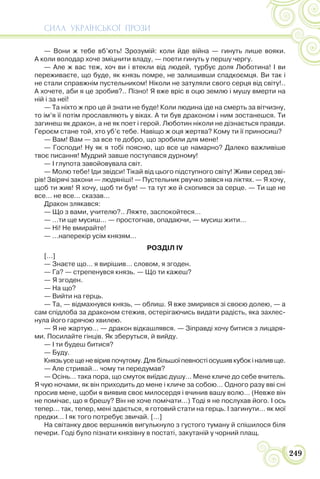 СИЛА УКРАЇНСЬКОЇ ПРОЗИ
249
— Вони ж тебе вб’ють! Зрозумій: коли йде війна — гинуть лише вояки.
А коли володар хоче зміцнити владу, — поети гинуть у першу чергу.
— Але ж вас теж, хоч ви і втекли від людей, турбує доля Люботина! І ви
переживаєте, що буде, як князь помре, не залишивши спадкоємця. Ви так і
не стали справжнім пустельником! Ніколи не затуляли свого серця від світу!..
А хочете, аби я це зробив?.. Пізно! Я вже вріс в оцю землю і мушу вмерти на
ній і за неї!
— Та ніхто ж про це й знати не буде! Коли людина іде на смерть за вітчизну,
то ім’я її потім прославляють у віках. А ти був драконом і ним зостанешся. Ти
загинеш як дракон, а не як поет і герой. Люботин ніколи не дізнається правди.
Героєм стане той, хто уб’є тебе. Навіщо ж оця жертва? Кому ти її приносиш?
— Вам! Вам — за все те добро, що зробили для мене!
— Господи! Ну як я тобі поясню, що все це намарно? Далеко важливіше
твоє писання! Мудрий завше поступався дурному!
— І глупота завойовувала світ.
— Молю тебе! Іди звідси! Тікай від цього підступного світу! Живи серед зві-
рів! Звірячі закони — людяніші! — Пустельник рвучко звівся на ліктях. — Я хочу,
щоб ти жив! Я хочу, щоб ти був! — та тут же й схопився за серце. — Ти ще не
все… не все… сказав…
Дракон злякався:
— Що з вами, учителю?.. Ляжте, заспокойтеся…
— …ти ще мусиш… — простогнав, опадаючи, — мусиш жити…
— Ні! Не вмирайте!
— …наперекір усім князям…
РОЗДІЛ IV
[…]
— Знаєте що… я вирішив… словом, я згоден.
— Га? — стрепенувся князь. — Що ти кажеш?
— Я згоден.
— На що?
— Вийти на герць.
— Та, — відмахнувся князь, — облиш. Я вже змирився зі своєю долею, — а
сам спідлоба за драконом стежив, остерігаючись видати радість, яка захлес-
нула його гарячою хвилею.
— Я не жартую… — дракон відкашлявся. — Зіправді хочу битися з лицаря-
ми. Посилайте гінців. Як зберуться, й вийду.
— І ти будеш битися?
— Буду.
Князь усе ще не вірив почутому. Для більшої певності осушив кубок і налив ще.
— Але стривай… чому ти передумав?
— Осінь… така пора, що смуток виїдає душу… Мене кличе до себе вчитель.
Я чую ночами, як він приходить до мене і кличе за собою… Одного разу вві сні
просив мене, щоби я виявив своє милосердя і вчинив вашу волю… (Невже він
не помічає, що я брешу? Він не хоче помічати…) Тоді я не послухав його. І ось
тепер… так, тепер, мені здається, я готовий стати на герць. І загинути… як мої
предки… І як того потребує звичай. […]
На світанку двоє вершників вигулькнуло з густого туману й спішилося біля
печери. Годі було пізнати князівну в постаті, закутаній у чорний плащ.
 