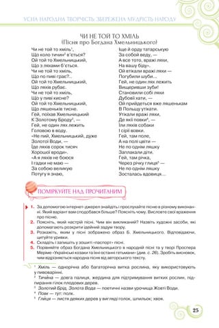 25
УСНА НАРОДНА ТВОРЧІСТЬ: ЗБЕРЕЖЕНА МУДРІСТЬ НАРОДУ
ЧИ НЕ ТОЙ ТО ХМІЛЬ
(Пісня про Богдана Хмельницького)
Чи не той то хміль1
,
Що коло тичин2
в’ється?
Ой той то Хмельницький,
Що з ляхами б’ється.
Чи не той то хміль,
Що по пиві грає?..
Ой той то Хмельницький,
Що ляхів рубає.
Чи не той то хміль,
Що у пиві кисне?
Ой той то Хмельницький,
Що ляшеньків тисне.
Гей, поїхав Хмельницький
К Золотому Броду3
, —
Гей, не один лях лежить
Головою в воду.
«Не пий, Хмельницький, дуже
Золотої Води, —
Їде ляхів сорок тисяч
Хорошої вроди».
«А я ляхів не боюся
І гадки не маю —
За собою великую
Потугу я знаю,
Іще й орду татарськую
За собой веду, —
А все тото, вражі ляхи,
На вашу біду».
Ой втікали вражі ляхи —
Погубили шуби...
Гей, не один лях лежить
Вищеривши зуби!
Становили собі ляхи
Дубовії хати, —
Ой прийдеться вже ляшенькам
В Польщу утікати.
Утікали вражі ляхи,
Де якії повки4
, —
Їли ляхів собаки
І сірії вовки.
Гей, там поле,
А на полі цвіти —
Не по однім ляшку
Заплакали діти.
Гей, там річка,
Через річку глиця5
—
Не по однім ляшку
Зосталась вдовиця...
ПОМІРКУЙТЕ НАД ПРОЧИТАНИМ
1. За допомогою інтернет-джерел знайдіть і прослухайте пісню в різному виконан-
ні. Який варіант вам сподобався більше? Поясніть чому. Висловте свої враження
про пісню.
2. Поясніть, який настрій пісні. Чим він викликаний? Назвіть художні засоби, які
допомагають розкрити ідейний задум твору.
3. Розкажіть, яким у пісні зображено образ Б. Хмельницького. Відповідаючи,
цитуйте уривки.
4. Складіть і запишіть у зошиті «паспорт» пісні.
5. Порівняйте образ Богдана Хмельницького в народній пісні та у творі Проспера
Меріме «Українські козаки та їхні останні гетьмани» (див. с. 26). Зробіть висновок,
чим відрізняється народна пісня від авторського тексту.
1
Хміль — однорічна або багаторічна витка рослина, яку використовують
у пивоварінні.
2
Тичèна — довга палиця, жердина для підтримування витких рослин, під-
пирання гілок плодових дерев.
3
Золотий Брід, Золота Вода — поетичні назви урочища Жовті Води.
4
Повк — тут: полк.
5
Глèця — листя деяких дерев у вигляді голок, шпильок; хвоя.
 