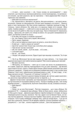 СИЛА УКРАЇНСЬКОЇ ПРОЗИ
251
— А мені… мені снилося — ой, тільки нікому не розповідайте! — мені
снилося, що я маленька-маленька дівчинка, а коли прокидалась, то заливала-
ся слізьми, що вже доросла. Це так противно — бути дорослою! Всі тільки й
туркотять про заміжжя.
— Хіба вам не хочеться закохатися?
— Ну, закохатися я, звичайно, не проти. Але для князівни — це надто вели-
ка розкіш. Краще не закохуватися, бо все одно видадуть за іншого… Одного
разу я таки закохалася. Він був сином садівника і підрізав троянди в саду. Я
глянула, і мене обпекло. Ох, якби він у ту хвилину підвів очі й сказав: «Моя
люба, тікаймо звідси!» — побігла б із ним на край світу. Але за ту хвилину ома-
ни ми встигли б добігти хіба лиш на край саду. Там я отямилася б і вернулась
назад… Зрештою, він навіть не глянув на мене. А я ще довго вимріювала ли-
царя, що був би схожий на нього.
— А як вам той лицар з голубою стрічкою?
— Ах, пан Лаврін? Але ж він старий, Метелику!
— Зате, видно, бувалий.
— Ой, у нас всі двірські кралі мало не мліють, коли його бачать.
— А вам що — навіть серце не тьохне?
— Ще й як тьохне! Але тільки тоді, коли бачу його джуру.
— Чим же він так вас полонив?
— Ой, він такий, такий… ну й не знаю… я б з ним…
— І на край саду?
— Ха-ха… не тільки.
— Нікуди той джура не втече. Буде й далі при вашому чоловікові. Та й при
вас.
— Ну й ну, Метелику! Це ви вже кудись не туди заїхали… І як тільки вам
вдалося розгадати мої найпотаємніші думки? Яке знання двірських звичаїв!
— Ви мені лестите.
— Метелику, не повірите — мені ще ні з ким так легко не розмовлялось,
як з вами. Здається, вам би порозкривала геть усі свої таємниці… Це велике
щастя мати когось такого. Я вам обов’язково-обов’язково розповім про своє
кохання з джурою… Серед ночі я обережно вийматиму руку з-під голови пана
Лавріна і тихо-тихо, навшпиньки прокрадатимусь у сад… А там у саду… я за-
буду про все на світі. Тільки він і я! І місяць! І солов’ї! […]
Лицарі знову з’їхалися в долині перед печерою, де, на їхнє щире захоплен-
ня, височіла гора вибілених вітром кісток та черепів. […]
Дракон почув галас і зрозумів, що пора виходити. Опустив голову на моги-
лу пустельника й поцілував камінну плиту. «Скоро я прийду до вас, і ми знову
будемо разом», — прошепотів. Коли він помолився і встав, князівна спитала:
— Вже йдете?
— Пора.
— Боже, як це все безглуздо!.. Раптом подумала… що я ваш убивця. Не
розумієте? Я — справжній ваш убивця. Якби не було мене, може, обійшлося
б і без цього герцю… Довкола одна брехня. Щойно вийдете з печери, як мушу
перевдягнутися в оці ось лахмани. Так-так, адже я не на бенкеті була, а в ла-
пах лютого дракона. Татуньо про все подбав. Оцю сукню, що на мені, повинна
спалити. Тато її довго вибирав і вибрав таку, щоб не шкода було… І це ще не
все! Ось пляшечка, бачите? В ній фарба червона. Кілька кривавих крапель —
розумієте? — тут-там… кілька подряпин голкою… Зате яке враження!
 