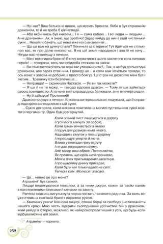 252
— Ну і що? Ваш батько не винен, що мусить брехати. Якби я був справжнім
драконом, то й не треба б цієї кумедії.
— Або якби князь був князем… І я — сама собою… І всі люди — людьми…
А не драконами. Ах, я знаю, що зроблю! Зараз вийду до них в оцій чистенькій
сукні… Нехай побачать, що нема вже кого визволяти…
— Що це вам на думку спало? Покиньте ці істерики! Тут йдеться не стільки
про вас, як про долю князівства. Я на цій землі народився і зла їй не хочу…
Нікуди вас не випущу з печери.
— Мені остогидла брехня! Я хочу вирватися з цього заклятого кола липових
героїв! — говорячи, весь час спідлоба стежила за змієм.
— Ви самі заспокоїтесь чи мені вас утихомирити?.. Так, я не був до сьогодні
драконом, але зараз став ним. І доведу це… А коли вам хочеться правди, то
ось вона: я зовсім не добрий, а просто боягуз. Це страх не дозволяє мені бути
лютим… Травичку їсти безпечніше…
— Неправда! — скрикнула Настасія. — Як ви так можете?
— Я ще й не те можу, — твердо відповів дракон. — Тому ліпше займіться
своєю зовнішністю. А то наче ви й справді десь балювали, а не в печері сиділи.
— Ну й займуся! Противний!
Дракон посунув з печери. Князівна витерла сльози і подумала, що й справ-
ді підозріло виглядатиме в цій сукні.
…Сукня догоряла, коли князівна помітила на могилі пустельника сувої жов-
того пергаменту. Один був розгорнутий.
Коли осінній лист лаштується в дорогу
І гуси його кличуть за собою,
Коли туман вінчається з імлою
І поруч для розмов нема нікого,
Надходить смуток у плащі рудому
І переслідує уперто й люто,
Влива у спогади гірку отруту
І не дає розрадити нікому.
Але тепер ваш образ, Панно світла,
Як промінь, що крізь ночі проникає,
Мені в очах притьмарених заквітнув.
І про щасливу днину пригадає,
Коли були ми тільки вдвох на світі.
Тепер я сам. Молюся і згасаю.
— Це… невже це про мене?
Атрамент1
був свіжий.
Лицарі вишикувалися півколом, а за ними джури, кожен за своїм паном
з наготовленими списами й мечами на заміну.
Раптом звідкись вигулькнула чорна постать таємного радника. За мить він
уже стояв на кам’яній брилі з піднятою рукою.
— Хвилинку уваги! Шановні лицарі, славні борці за свободу і незалежність
нашого краю! Маю честь відкрити сьогоднішній урочистий бій з драконом,
який увійде в історію, можливо, як найкровопролитніший з усіх, що будь-коли
відбувалися на цій землі.
1
Атрамåнт — чорнило.
 