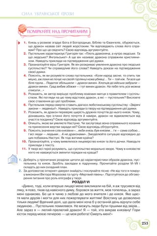СИЛА УКРАЇНСЬКОЇ ПРОЗИ
253
ПОМІРКУЙТЕ НАД ПРОЧИТАНИМ
1. Князь у розмові згадує Бога й Богородицю, Біблію та Євангеліє, обурюється,
що дракон назвав світ людей жорстоким. Чи відповідають слова його спра-
вам? Про що це свідчить? Свою відповідь аргументуйте.
2. Пустельник характеризує Григорія так: «Плоть драконяча, а нутро людське. Та
що людське? Янгольське!» А ще він називає дракона справжнім християни-
ном. Наведіть приклади на підтвердження цієї думки.
3. Проаналізуйте вірш Григорія. Як він розкриває уявлення дракона про людське
суспільство? Чи справедливі його слова? Наведіть докази на підтвердження
своєї думки.
4. Поясніть, як ви розумієте слова пустельника: «Коли народ засне, то спить так
міцно, аж поки не почує на своїй горлянці ножа убивці… Ти — той ніж. Ти все ще
біля горла… Податок збільшили — дракон винен. Хлопців до війська забрали —
дракон винен. Град вибив збіжжя — і тут винен дракон. На тебе геть усе можна
списати…»
5. Розкажіть, як автор вирішує проблему взаємин митця з правителем і суспіль-
ством. Які погляди на цю тему відстоює дракон, а які — пустельник? Висловте
своє ставлення до цієї проблеми.
6. Пустельник перед смертю ставить діагноз люботинському суспільству: «Звірячі
закони — людяніші!». Наведіть приклади із твору на підтвердження цієї думки.
7. Розкажіть, як дракон перевіряє щирість дружніх почуттів до нього князя. Чому,
дізнавшись про істинні його почуття й наміри, дракон не відмовляється від
участі в поєдинку? Свою відповідь аргументуйте.
8. Опишіть, якою ви уявляєте Настуню. Чи заслуговує вона справжнього кохання
та принесення жертви заради неї? Свою відповідь обґрунтуйте.
9. Поясніть значення слів князівни «…якби князь був князем… І я — сама собою…
І всі люди — людьми… А не драконами». Змоделюйте ситуацію відповідно до
цих побажань Настуні. Як тоді житиме країна?
10. Проаналізуйте, у чому виявлялося лицемірство князя та його дочки. Наводьте
приклади з тексту.
11. У творі всі герої розуміють, що суспільство морально хворе. Чому в князівстві
ніхто не наважується змінити порядки на краще?
1. Доберіть у прочитаних розділах цитати до характеристики образів дракона, пус-
тельника та князя. Зробіть закладки в підручнику. Прочитайте розділи VІ–VІІ і
складіть до них складний план.
2. За допомогою інтернет-джерел знайдіть і послухайте пісню «Не від того я помру»
у виконанні Віктора Морозова та гурту «Мертвий півень». Підготуйтеся до обгово-
рення питання про роль епіграфа у творі.
РОЗДІЛ VI
«Дивно, тоді, коли вперше лицарі мене викликали на бій, я аж трусився від
ляку, я повз, тікав од навісного диму, боровся за життя, мов топелець, а зараз
мені однаково. Бо це я чиню з любові до мого вчителя і до князя. Яке щас-
тя мати друзів і могти для них пожертвувати життям! Воістину це дозволено
тільки людям! Вдячний долі, що дала мені хоча б у останній день відчути себе
людиною… Пустельник помилявся. Не можуть люди бути гіршими від звірів…
Але зараз я — лютий-прелютий дракон! Я — той, хто викрав князівну! Гори
кісток перед моєю печерою — це моя робота! Смерть мені!»
 