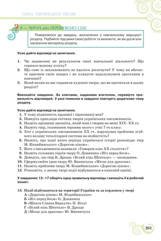 СИЛА УКРАЇНСЬКОЇ ПРОЗИ
261
Усно дайте відповіді на запитання.
1. Чи задоволені ви результатом своєї навчальної діяльності? Що
сприяло вашому успіху?
2. Що саме із запланованого не вдалося досягнути? У чому ви вбачає-
те причини своїх невдач і як плануєте надолужувати прогалини в
навчанні?
3. Який вплив на вас справили художні твори, що ви прочитали в цьому
розділі?
Виконайте завдання. За ключами, наданими вчителем, перевірте пра-
вильність відповідей. У разі помилки в завданні повторіть додатково тему
розділу.
Усно дайте відповіді на запитання.
1. У чому відмінність прозової і віршованої мов?
2. Наведіть приклади епічних творів українських письменників.
3. Назвіть прізвище прозаїка, який жив і творив на межі ХІХ–ХХ ст.
4. Назвіть твір, головними героями якого є учні 7-го класу.
5. Хто з українських письменників ХХ ст. порушував проблеми згуб-
ного впливу тоталітарної системи на особистість?
6. Назвіть, про події якого періоду української історії розповідає твір
М. Коцюбинського «Дорогою ціною».
7. Кого з письменників називали «Гомером кіно ХХ століття»?
8. Назвіть головних героїв твору О. Довженка «Ніч перед боєм».
9. Доведіть, що твір В. Дрозда «Білий кінь Шептало» — оповідання.
10. Сформулюйте ідею твору Ю. Винничука «Місце для дракона».
11. Назвіть проблеми твору М. Коцюбинського «Дорогою ціною».
12. Розкажіть, у якому творі події відбуваються в казковій країні.
У завданнях 13–17 оберіть одну правильну відповідь і запишіть її в робочий
зошит.
13. Події відбуваються на території України та за кордоном у творі
А «Дорогою ціною» М. Коцюбинського
Б «Ніч перед боєм» О. Довженка
В «Шпага Славка Беркути» Н. Бічуї
Г «Білий кінь Шептало» В. Дрозда
Д «Місце для дракона» Ю. Винничука
Повернімося до завдань, визначених у навчальному маршруті
розділу. Підбийте підсумки своєї роботи та визначте, як ви досягали
засвоєння матеріалу розділу.
Я — ЧИТАЧ, або ПЕРЕВІРЯЄМО СЕБЕ
 