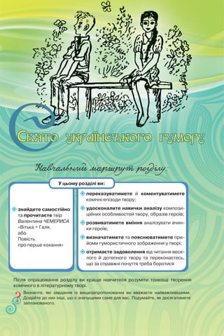 Навчальний маршрут розділу:
знайдете самостійно
та прочитаєте твір
Валентина ЧЕМЕРИСА
«Вітька + Галя,
або
Повість
про перше кохання»
переказуватимете й коментуватимете
комічні епізоди твору;
удосконалите навички аналізу компози-
ційних особливостей твору, образів героїв;
розвиватимете вміння аналізувати вчин-
ки героїв;
визначатимете та пояснюватимете при-
йоми гумористичного зображення у творі;
отримаєте задоволення від читання весе-
лого й дотепного твору та переконаєтесь,
що за справжні почуття треба боротися
Визначте, які завдання із вищезапропонованих ви вважаєте найважливішими.
Додайте до них інші, що є значущими саме для вас. Подумайте, як досягатимете
запланованого.
У цьому розділі ви:
Після опрацювання розділу ви краще навчитеся розуміти тонкощі творення
комічного в літературному творі.
 