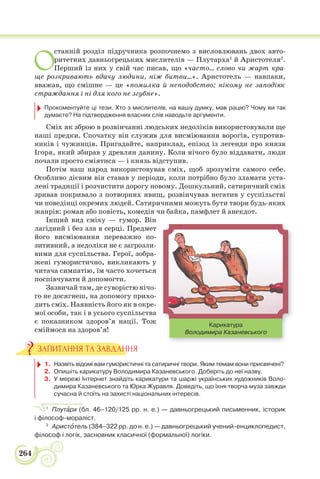 264
О
станній розділ підручника розпочнемо з висловлювань двох авто-
ритетних давньогрецьких мислителів — Плутарха1
й Аристотеля2
.
Перший із них у свій час писав, що «часто… слово чи жарт кра-
ще розкривають вдачу людини, ніж битви…». Аристотель — навпаки,
вважав, що смішне — це «помилка й неподобство; нікому не заподіює
страждання і ні для кого не згубне».
Прокоментуйте ці тези. Хто з мислителів, на вашу думку, мав рацію? Чому ви так
думаєте? На підтвердження власних слів наводьте аргументи.
Сміх як зброю в розвінчанні людських недоліків використовували ще
наші предки. Спочатку він служив для висміювання ворогів, супротив-
ників і чужинців. Пригадайте, наприклад, епізод із легенди про князя
Ігоря, який збирав у древлян данину. Коли нічого було віддавати, люди
почали просто сміятися — і князь відступив.
Потім наш народ використовував сміх, щоб зрозуміти самого себе.
Особливо дієвим він ставав у періоди, коли потрібно було зламати уста-
лені традиції і розчистити дорогу новому. Дошкульний, сатиричний сміх
зривав покривало з потворних явищ, розвінчував негатив у суспільстві
чи поведінці окремих людей. Сатиричними можуть бути твори будь-яких
жанрів: роман або повість, комедія чи байка, памфлет й анекдот.
Інший вид сміху — гумор. Він
лагідний і без зла в серці. Предмет
його висміювання переважно по-
зитивний, а недоліки не є загрозли-
вими для суспільства. Герої, зобра-
жені гумористично, викликають у
читача симпатію, їм часто хочеться
поспівчувати й допомогти.
Зазвичай там, де суворістю нічо-
го не досягнеш, на допомогу прихо-
дить сміх. Наявність його як в окре-
мої особи, так і в усього суспільства
є показником здоров’я нації. Тож
сміймося на здоров’я!
1. Назвіть відомі вам гумористичні та сатиричні твори. Яким темам вони присвячені?
2. Опишіть карикатуру Володимира Казаневського. Доберіть до неї назву.
3. У мережі Інтернет знайдіть карикатури та шаржі українських художників Воло-
димира Казаневського та Юрка Журавля. Доведіть, що їхня творча муза завжди
сучасна й стоїть на захисті національних інтересів.
1
Плутàрх (бл. 46–120/125 рр. н. е.) — давньогрецький письменник, історик
і філософ-мораліст.
2
Аристîтель (384–322 рр. до н. е.) — давньогрецький учений-енциклопедист,
філософ і логік, засновник класичної (формальної) логіки.
ЗАПИТАННЯ ТА ЗАВДАННЯ
Карикатура
Володимира Казаневського
 