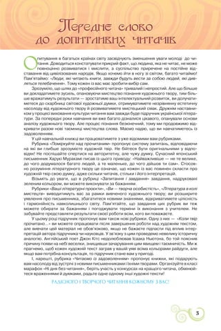 3
УСНА НАРОДНА ТВОРЧІСТЬ: ЗБЕРЕЖЕНА МУДРІСТЬ НАРОДУ
О
питування в багатьох країнах світу засвідчують зменшення уваги молоді до чи-
тання. Доводиться констатувати прикрий факт, що людина, яка не читає, не може
повноцінно розвиватися і мислити, а суспільство приречене на постійне від-
ставання від цивілізованих народів. Якщо хочемо йти в ногу зі світом, багато читаймо!
Пам’ятаймо: «Люди, які читають книги, завжди будуть вести за собою людей, які див-
ляться телебачення». Тому кожен із вас має зробити вибір сам.
Зрозуміло, що шлях до «професійного читача» тривалий і непростий. Але що більше
ви докладатимете зусиль, опановуючи мистецтво пізнання художнього твору, тим біль-
ше вражатимуть результати — зростатиме ваш інтелектуальний розвиток, ви долучати-
метеся до скарбниці світової художньої думки, отримуватимете незрівнянну естетичну
насолоду від художнього твору й розвиватимете мистецький смак. Дружнім наставни-
ком у процесі виховання культури читання вам завжди буде підручник української літера-
тури. За попередні роки навчання ви вже багато дізналися цікавого, опанували основи
аналізу художнього твору. Але процес пізнання безкінечний, тому ми продовжимо від-
кривати разом нові таємниці мистецтва слова. Маємо надію, що ви навчатиметесь із
задоволенням.
У цій навчальній книжці ви працюватимете з уже відомими вам рубриками.
Рубрика «Поміркуйте над прочитаним» пропонує систему запитань, відповідаючи
на які ви глибше зрозумієте художній твір. Не бійтеся бути оригінальними у відпо-
відях! Не поспішайте спертися на авторитетну, але чужу думку. Сучасний японський
письменник Харукі Муракамі писав із цього приводу: «Найважливіше — не те велике,
до чого додумалося багато людей, а те маленьке, до чого дійшов ти сам». Стосов-
но розуміння літературного твору це означає, що кожен із вас повинен скласти про
художній твір свою думку, адже скільки читачів, стільки і його інтерпретацій.
Візьміть до уваги, що в рубриці «Запитання і завдання» завдання, надруковані
зеленим кольором, ви можете виконувати за бажанням.
Рубрики «Ваші літературні проєкти», «Ви — творча особистість», «Література в колі
мистецтв» виводитимуть вас за рамки вивченого художнього твору; ви розширите
уявлення про письменника, збагатитеся новими знаннями, відкриватимете цілісність
і гармонійність навколишнього світу. Пам’ятайте, що завдання цих рубрик ви теж
можете обирати за бажанням і погоджувати терміни їх виконання з учителем. Не
забувайте представляти результати своєї роботи всім, кого ви поважаєте.
У цьому році підручник пропонує вам також нові рубрики. Одну з них — «Коли твір
прочитано…» ви можете опрацювати після завершення роботи над художнім текстом,
але вивчати цей матеріал не обов’язково, якщо не бажаєте підпасти під вплив інтер-
претацій автора підручника чи науковців. У зв’язку з цим проведемо невелику історичну
аналогію. Англійський поет Джон Кітс недолюблював Ісаака Ньютона, бо той пояснив
причину появи на небі веселки, знищивши зачарування цим явищем і таємничість. Ми ж
прагнемо, щоб кожен художній текст заграв у вашій уяві всіма кольорами райдуги, але
якщо вам потрібна консультація, то підручник стане вам у пригоді.
І, нарешті, рубрика «Читаємо із задоволенням» пропонує книжки, які подарують
вам насолоду від зустрічі з новими письменниками і їхніми творами. Організуйте в класі
марафон «Ні дня без читання», беріть участь у конкурсах на кращого читача, обмінюй-
теся враженнями й думками, радьте одне одному інші художні тексти!
РАДІСНОГО І ТВОРЧОГО ЧИТАННЯ КОЖНОМУ З ВАС!
 