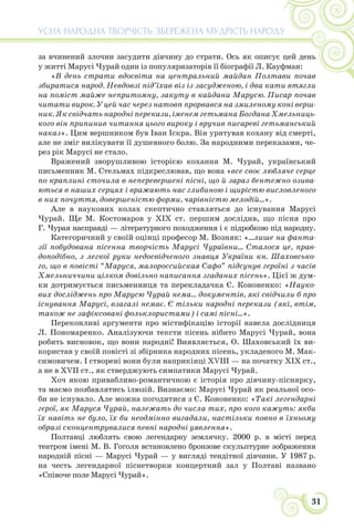31
УСНА НАРОДНА ТВОРЧІСТЬ: ЗБЕРЕЖЕНА МУДРІСТЬ НАРОДУ
за вчинений злочин засудити дівчину до страти. Ось як описує цей день
у житті Марусі Чурай один із популяризаторів її біографії Л. Кауфман:
«В день страти вдосвіта на центральний майдан Полтави почав
збиратися народ. Невдовзі під’їхав віз із засудженою, і два кати втягли
на поміст майже непритомну, закуту в кайдани Марусю. Писар почав
читати вирок. У цей час через натовп прорвався на змиленому коні верш-
ник. Як свідчать народні перекази, іменем гетьмана Богдана Хмельниць-
кого він припинив читання цього вироку і вручив писареві гетьманський
наказ». Цим вершником був Іван Іскра. Він урятував кохану від смерті,
але не зміг вилікувати її душевного болю. За народними переказами, че-
рез рік Марусі не стало.
Вражений зворушливою історією кохання М. Чурай, український
письменник М. Стельмах підкреслював, що вона «все своє любляче серце
по краплині сточила в неперевершені пісні, що й зараз бентежно озива-
ються в наших серцях і вражають нас глибиною і щирістю висловленого
в них почуття, довершеністю форми, чарівністю мелодій...».
Але в наукових колах скептично ставляться до існування Марусі
Чурай. Ще М. Костомаров у XIX ст. першим дослідив, що пісня про
Г. Чурая насправді — літературного походження і є підробкою під народну.
Категоричний у своїй оцінці професор М. Возняк: «...лише на фанта-
зії побудована пісенна творчість Марусі Чураївни... Сталося це, прав-
доподібно, з легкої руки недосвідченого знавця України кн. Шаховсько-
го, що в повісті “Маруся, малороссийская Сафо” підсунув героїні з часів
Хмельниччини цілком довільно написання згаданих пісень». Цієї ж дум-
ки дотримується письменниця та перекладачка Є. Кононенко: «Науко-
вих досліджень про Марусю Чурай нема... документів, які свідчили б про
існування Марусі, взагалі немає. Є тільки народні перекази (які, втім,
також не зафіксовані фольклористами) і самі пісні...».
Переконливі аргументи про містифікацію історії навела дослідниця
Л. Пономаренко. Аналізуючи тексти пісень нібито Марусі Чурай, вона
робить висновок, що вони народні! Виявляється, О. Шаховський їх ви-
користав у своїй повісті зі збірника народних пісень, укладеного М. Мак-
симовичем. І створені вони були наприкінці XVIII — на початку XIX ст.,
а не в XVII ст., як стверджують симпатики Марусі Чурай.
Хоч якою привабливо-романтичною є історія про дівчину-піснярку,
та маємо позбавлятись ілюзій. Визнаємо: Марусі Чурай як реальної осо-
би не існувало. Але можна погодитися з Є. Кононенко: «Такі легендарні
герої, як Маруся Чурай, належать до числа тих, про кого кажуть: якби
їх навіть не було, їх би неодмінно вигадали, настільки повно в їхньому
образі сконцентрувалися певні народні уявлення».
Полтавці люблять свою легендарну землячку. 2000 р. в місті перед
театром імені М. В. Гоголя встановлено бронзове скульптурне зображення
народній пісні — Марусі Чурай — у вигляді тендітної дівчини. У 1987 р.
на честь легендарної піснетворки концертний зал у Полтаві названо
«Співоче поле Марусі Чурай».
 