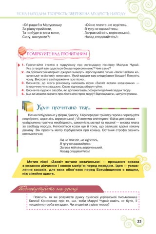 33
УСНА НАРОДНА ТВОРЧІСТЬ: ЗБЕРЕЖЕНА МУДРІСТЬ НАРОДУ
«Ой рада б я Марусеньку
За рідну прийняти,
Та чи буде ж вона мене,
Сину, шанувати?»
«Ой не плачте, не журітесь,
В тугу не вдавайтесь:
Заграв мій кінь вороненький,
Назад сподівайтесь!»
ПОМІРКУЙТЕ НАД ПРОЧИТАНИМ
1. Прочитайте статтю в підручнику про легендарну піснярку Марусю Чурай.
Яка з теорій вам здається більш переконливою? Чим саме?
2. За допомогою інтернет-джерел знайдіть і прослухайте пісню «Засвіт встали ко-
заченьки» в різному виконанні. Який варіант вам сподобався більше? Поясніть
чому. Висловте свої враження про пісню.
3. Визначте, до якого різновиду належить пісня «Засвіт встали козаченьки» —
історичних чи козацьких. Свою відповідь обґрунтуйте.
4. Визначте художні засоби, які допомагають розкрити ідейний задум твору.
5. Що ви можете сказати про ліричного героя твору? Відповідаючи, цитуйте уривки.
Коли прочитано твір...
Пісню побудовано у формі діалогу. Твір передає тривогу героїв і передчуття
недоброго, адже кінь вороненький / В воротях спіткнувся. Війна для козака —
усвідомлена трагічна необхідність, самотність матері та коханої — висока плата
за свободу народу. Непокоїться козак ще й тому, що залишає вдома кохану
дівчину. Він просить матір турбуватися про кохану. Остання строфа звучить
оптимістично:
Ой не плачте, не журітесь,
В тугу не вдавайтесь:
Заграв мій кінь вороненький,
Назад сподівайтесь!
Мотив пісні «Засвіт встали козаченьки» — прощання козака
з коханою дівчиною і своєю матір’ю перед походом. Ідея — услав-
лення козаків, для яких обов’язок перед Батьківщиною є вищим,
ніж сімейне щастя.
Поясніть, як ви розумієте думку сучасної української письменниці
Євгенії Кононенко про те, що, якби Марусі Чурай навіть не було, її
неодмінно треба вигадати. Чи згодні ви з цією тезою?
Подискутуйте на уроці
 