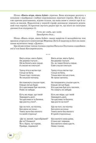 36
Пісня «Віють вітри, віють буйні» лірична. Вона відтворює розлуку з
коханим і відображає глибокі переживання ліричної героїні. Ми не зна-
ємо причин розставання, відомо тільки, що вона живе в лютім горі й ту-
жить за милим. Паралелізм у першій строфі допомагає передати душев-
ний стан героїні. З гіркотою звучать рядки про те, що ніхто не співчуває
дівчині й не підтримує її:
Єсть же люди, що і моїй
Завидують долі...
Пісня «Віють вітри, віють буйні» своєю щирістю й мелодійністю теж
вразила угорського композитора Ференца Ліста й надихнула його на напи-
сання музичного твору «Думка».
Цю пісню співає також головна героїня Наталка Полтавка з одноймен-
ної п’єси Івана Котляревського.
* * *
Віють вітри, віють буйні,
Аж дерева гнуться...
Ой як болить моє серце,
А сльози не ллються!
Трачу літа в лютім горі
І кінця не бачу,
Тільки тоді і полегша,
Як нишком поплачу.
Не поможуть сльози горю,
Серцю легше буде;
Хто щасливим був часочок,
Повік не забуде.
Єсть же люди, що і моїй
Завидують долі:
Чи щаслива ж та билина,
Що росте у полі?..
Що на полі, на пісочку,
Без роси на сонці...
Тяжко жити без милого
І в своїй сторонці!
«Де ти, милий, чорнобривий?
Де ти? Озовися!
Як я, бідна, тут горюю,
Прийди, подивися!
Віють вітри, віють буйні,
Аж дерева гнуться.
Ох, як тяжко болить серце,
Самі сльози ллються.
Трачу літа в лютім горі
І кінця не бачу,
Тільки мені легше стане,
Як трохи заплачу.
Не поправлять сльози щастя,
Серцю легше буде.
Хто щаслив був хоть часочок,
По смерть не забуде.
Єсть же люди, що і моїй
Завидують долі,
Чи щаслива та билина,
Що росте на полі?
Що на полі, на пісочку
Без роси на сонці.
Тяжко жити без милого
В чужій сторононьці.
Без милого нема дома,
Стане світ тюрмою.
Без милого нема щастя,
Нема і покою.
 