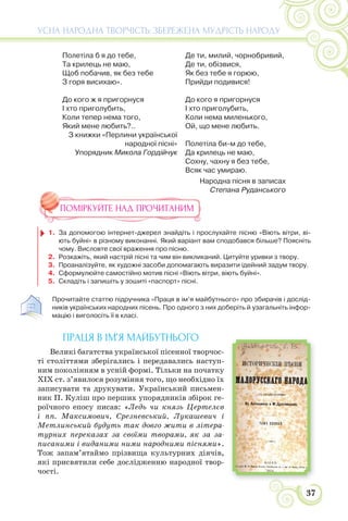 37
УСНА НАРОДНА ТВОРЧІСТЬ: ЗБЕРЕЖЕНА МУДРІСТЬ НАРОДУ
Полетіла б я до тебе,
Та крилець не маю,
Щоб побачив, як без тебе
З горя висихаю».
До кого ж я пригорнуся
І хто приголубить,
Коли тепер нема того,
Який мене любить?..
З книжки «Перлини української
народної пісні»
Упорядник Микола Гордійчук
Де ти, милий, чорнобривий,
Де ти, обізвися,
Як без тебе я горюю,
Прийди подивися!
До кого я пригорнуся
І хто приголубить,
Коли нема миленького,
Ой, що мене любить.
Полетіла би-м до тебе,
Да крилець не маю,
Сохну, чахну я без тебе,
Всяк час умираю.
Народна пісня в записах
Степана Руданського
ПОМІРКУЙТЕ НАД ПРОЧИТАНИМ
1. За допомогою інтернет-джерел знайдіть і прослухайте пісню «Віють вітри, ві-
ють буйні» в різному виконанні. Який варіант вам сподобався більше? Поясніть
чому. Висловте свої враження про пісню.
2. Розкажіть, який настрій пісні та чим він викликаний. Цитуйте уривки з твору.
3. Проаналізуйте, як художні засоби допомагають виразити ідейний задум твору.
4. Сформулюйте самостійно мотив пісні «Віють вітри, віють буйні».
5. Складіть і запишіть у зошиті «паспорт» пісні.
Прочитайте статтю підручника «Праця в ім’я майбутнього» про збирачів і дослід-
ників українських народних пісень. Про одного з них доберіть й узагальніть інфор-
мацію і виголосіть її в класі.
ПРАЦЯ В ІМ’Я МАЙБУТНЬОГО
Великі багатства української пісенної творчос-
ті століттями зберігались і передавались наступ-
ним поколінням в усній формі. Тільки на початку
ХІХ ст. з’явилося розуміння того, що необхідно їх
записувати та друкувати. Український письмен-
ник П. Куліш про перших упорядників збірок ге-
роїчного епосу писав: «Ледь чи князь Цертелєв
і пп. Максимович, Срезневський, Лукашевич і
Метлинський будуть так довго жити в літера-
турних переказах за своїми творами, як за за-
писаними і виданими ними народними піснями».
Тож запам’ятаймо прізвища культурних діячів,
які присвятили себе дослідженню народної твор-
чості.
 