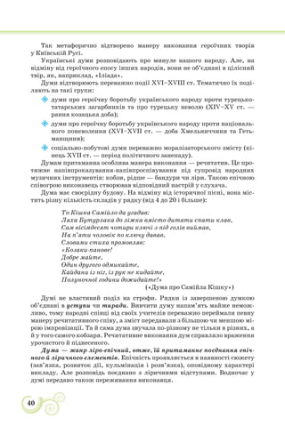 40
Так метафорично відтворено манеру виконання героїчних творів
у Київській Русі.
Українські думи розповідають про минуле нашого народу. Але, на
відміну від героїчного епосу інших народів, вони не об’єднані в цілісний
твір, як, наприклад, «Іліада».
Думи відтворюють переважно події XVІ–XVIII ст. Тематично їх поді-
ляють на такі групи:

думи про героїчну боротьбу українського народу проти турецько-
татарських загарбників та про турецьку неволю (XІV–XV ст. —
рання козацька доба);

думи про героїчну боротьбу українського народу проти національ-
ного поневолення (XVI–XVII ст. — доба Хмельниччини та Геть-
манщини);

соціально-побутові думи переважно моралізаторського змісту (кі-
нець XVII ст. — період політичного занепаду).
Думам притаманна особлива манера виконання — речитатив. Це про-
тяжне напівпроказування-напівпроспівування під супровід народних
музичних інструментів: кобзи, рідше — бандури чи ліри. Такою епічною
співогрою виконавець створював відповідний настрій у слухача.
Дума має своєрідну будову. На відміну від історичної пісні, вона міс-
тить різну кількість складів у рядку (від 4 до 20 і більше):
То Кішка Самійло да угадав:
Ляха Бутурлака до ліжка вмісто дитяти спати клав,
Сам вісімдесят чотири ключі з-під голів виймав,
На п’яти чоловік по ключу давав,
Словами стиха промовляв:
«Козаки-панове!
Добре майте,
Один другого одмикайте,
Кайдани із ніг, із рук не кидайте,
Полуночної години дожидайте!»
(«Дума про Самійла Кішку»)
Думі не властивий поділ на строфи. Рядки із завершеною думкою
об’єднані в уступи чи тиради. Вивчити думу напам’ять майже немож-
ливо, тому народні співці від своїх учителів переважно переймали певну
манеру речитативного співу, а зміст передавали з більшою чи меншою мі-
рою імпровізації. Та й сама дума звучала по-різному не тільки в різних, а
й у того самого кобзаря. Речитативне виконання дум справляло враження
урочистого й піднесеного.
Дума — жанр ліро-епічний, отже, їй притаманне поєднання епіч-
ного й ліричного елементів. Епічність проявляється в наявності сюжету
(зав’язка, розвиток дії, кульмінація і розв’язка), оповідному характері
викладу. Але розповідь поєднано з ліричними відступами. Водночас у
думі передано також переживання виконавця.
 