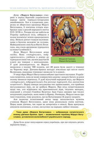 43
УСНА НАРОДНА ТВОРЧІСТЬ: ЗБЕРЕЖЕНА МУДРІСТЬ НАРОДУ
Думу «Маруся Богуславка» ство-
рено в період боротьби українського
народу проти турецько-татарських
завойовників. Хоч в історичних дже-
релах не збереглося прізвища Марусі
Богуславки, її поетична історія відо-
бражає одну з реалій народного життя
XVI–XVII ст. Татари під час набігів на
Україну грабували села, забирали в
полон чоловіків і жінок працездатного
віку. Немало дівчат ставали наложни-
цями в багатих вельмож чи султана.
Найвідомішою з них була Настя Лісов-
ська, яка стала дружиною турецького
султана Сулеймана І.
Доля Марусі Богуславки дещо
схожа. Вона «потурчилась, побу-
сурменилась», увійшла в довіру до
турецького паші так, що він доручав їй
ключі від темниці з невільниками.
У думі розповідається, як Маруся
визволила з полону 700 козаків, які 30 років були закуті в темниці
на Чорному морі. Дівчина-бранка нагадує землякам про світле свято
Великодня, відкриває темницю і визволяє їх із неволі.
У творі образ Марусі Богуславки набуває трагічного звучання. Україн-
ська патріотка, вона не може повернутися додому: занадто багато за роки
полону виникло перешкод. У думі відчутний народний осуд, що Маруся
«потурчилась, побусурменилась для роскоші турецької, для лакомства
нещасного!». Народ завжди засуджував тих православних, хто приймав
мусульманську віру, як це зробила Маруся. Про осуд співвітчизників
щодо тих, хто відрікався від християнської віри, свідчить випадок,
описаний у літописі Самійла Величка: Іван Сірко знищив три тисячі
потурчених українців, яких вивів із Криму. Очевидно, Маруся знала про
таке ставлення, тому розуміла, що на Батьківщину їй дорогу закрито.
Але водночас колективний автор твору захоплюється мужнім
учинком Марусі Богуславки, адже вона ризикувала своїм життям.
Перед нами дівчина, чиє серце не зачерствіло в неволі. Вона врятувала
земляків-полонених, а отже, заслуговує на народну любов і пошану.
Тема думи «Маруся Богуславка» — зображення патріотичного
вчинку дівчини-бранки. Ідея — возвеличення героїзму Марусі Богу-
славки, уславлення волелюбності українського народу.
Дума була дуже популярною серед українців, про що свідчать десять
варіантів твору.
Феодосій Гуменюк.
Маруся Богуславка
 