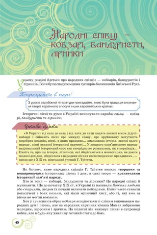 48
У
цьому розділі йдеться про народних співців — кобзарів, бандуристів і
лірників.Вонибулиспадкоємцямигуслярів-билинниківКиївськоїРусі.
З уроків зарубіжної літератури пригадайте, якою була традиція виконан-
ня творів героїчного епосу в інших європейських країнах.
Попрацюйте в парі!
Історичні пісні та думи в Україні виконували народні співці — кобза-
рі, бандуристи та лірники.
«В Україні від села до села і від хати до хати ходять похилі віком дідусі-
кобзарі і співають пісні про минулу славу, про зруйновану могутність
хоробрих козаків, пісні, в яких правдиво... змальована історія, звичаї цього
народу, пісні великої історичної вартості... У жодного слов’янського народу
національний історичний епос так своєрідно не розвинувся, як в українців...
Навіть те, про що історія, літописи, які зберігаються в монастирях, не дають
жодної довідки, збереглося в народних піснях неспотвореним і правдивим», —
писав ще в XIX ст. німецький учений Г. Тріттен.
Цікава думка
Як бачимо, саме народних співців Г. Тріттен вважає творцями та
поширювачами історичних пісень і дум, а самі твори — хранителями
історичної пам’яті народу.
Хто ж вони — кобзарі, бандуристи та лірники? Це народні співці й
музиканти. Ще до початку ХІХ ст. в Україні їх називали Божими людьми
або старцями, згодом їх почали величати кобзарями. Ними часто ставали
покалічені в боях козаки, які мали музичний хист, або ті, які вже за
віком не могли воювати.
Хоч у сучасників образ кобзаря асоціюється зі сліпим виконавцем на-
родних дум і пісень, але на народних картинах козака Мамая зображено
молодим, здоровим і зрячим. На полотні він виконує пісню в супроводі
кобзи, але в будь-яку хвилину готовий стати до бою.
 
