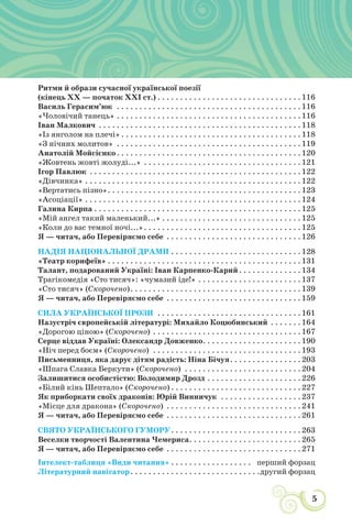 5
УСНА НАРОДНА ТВОРЧІСТЬ: ЗБЕРЕЖЕНА МУДРІСТЬ НАРОДУ
Ритми й образи сучасної української поезії
(кінець XX — початок XXI ст.) . . . . . . . . . . . . . . . . . . . . . . . . . . . . . . . .116
Василь Герасим’юк . . . . . . . . . . . . . . . . . . . . . . . . . . . . . . . . . . . . . . . . .116
«Чоловічий танець» . . . . . . . . . . . . . . . . . . . . . . . . . . . . . . . . . . . . . . . . .116
Іван Малкович . . . . . . . . . . . . . . . . . . . . . . . . . . . . . . . . . . . . . . . . . . . . .118
«Із янголом на плечі» . . . . . . . . . . . . . . . . . . . . . . . . . . . . . . . . . . . . . . . .118
«З нічних молитов» . . . . . . . . . . . . . . . . . . . . . . . . . . . . . . . . . . . . . . . . .119
Анатолій Мойсієнко. . . . . . . . . . . . . . . . . . . . . . . . . . . . . . . . . . . . . . . . .120
«Жовтень жовті жолуді...» . . . . . . . . . . . . . . . . . . . . . . . . . . . . . . . . . . .121
Ігор Павлюк . . . . . . . . . . . . . . . . . . . . . . . . . . . . . . . . . . . . . . . . . . . . . . .122
«Дівчинка» . . . . . . . . . . . . . . . . . . . . . . . . . . . . . . . . . . . . . . . . . . . . . . . .122
«Вертатись пізно». . . . . . . . . . . . . . . . . . . . . . . . . . . . . . . . . . . . . . . . . . .123
«Асоціації» . . . . . . . . . . . . . . . . . . . . . . . . . . . . . . . . . . . . . . . . . . . . . . . .124
Галина Кирпа . . . . . . . . . . . . . . . . . . . . . . . . . . . . . . . . . . . . . . . . . . . . . .125
«Мій ангел такий маленький...» . . . . . . . . . . . . . . . . . . . . . . . . . . . . . . .125
«Коли до вас темної ночі...». . . . . . . . . . . . . . . . . . . . . . . . . . . . . . . . . . .125
Я — читач, або Перевіряємо себе . . . . . . . . . . . . . . . . . . . . . . . . . . . . . .126
НАДІЯ НАЦІОНАЛЬНОЇ ДРАМИ . . . . . . . . . . . . . . . . . . . . . . . . . . . . .128
«Театр корифеїв» . . . . . . . . . . . . . . . . . . . . . . . . . . . . . . . . . . . . . . . . . . .131
Талант, подарований Україні: Іван Карпенко-Карий. . . . . . . . . . . . . .134
Трагікомедія «Сто тисяч»: «чумазий іде!» . . . . . . . . . . . . . . . . . . . . . . .137
«Сто тисяч» (Скорочено). . . . . . . . . . . . . . . . . . . . . . . . . . . . . . . . . . . . . .139
Я — читач, або Перевіряємо себе . . . . . . . . . . . . . . . . . . . . . . . . . . . . . .159
СИЛА УКРАЇНСЬКОЇ ПРОЗИ . . . . . . . . . . . . . . . . . . . . . . . . . . . . . . . .161
Назустріч європейській літературі: Михайло Коцюбинський . . . . . . .164
«Дорогою ціною» (Скорочено) . . . . . . . . . . . . . . . . . . . . . . . . . . . . . . . . .167
Серце віддав Україні: Олександр Довженко. . . . . . . . . . . . . . . . . . . . . .190
«Ніч перед боєм» (Скорочено) . . . . . . . . . . . . . . . . . . . . . . . . . . . . . . . . .193
Письменниця, яка дарує дітям радість: Ніна Бічуя. . . . . . . . . . . . . . . .203
«Шпага Славка Беркути» (Скорочено) . . . . . . . . . . . . . . . . . . . . . . . . . .204
Залишитися особистістю: Володимир Дрозд . . . . . . . . . . . . . . . . . . . . .226
«Білий кінь Шептало» (Скорочено) . . . . . . . . . . . . . . . . . . . . . . . . . . . . .227
Як приборкати своїх драконів: Юрій Винничук . . . . . . . . . . . . . . . . . .237
«Місце для дракона» (Скорочено) . . . . . . . . . . . . . . . . . . . . . . . . . . . . . .241
Я — читач, або Перевіряємо себе . . . . . . . . . . . . . . . . . . . . . . . . . . . . . .261
СВЯТО УКРАЇНСЬКОГО ГУМОРУ. . . . . . . . . . . . . . . . . . . . . . . . . . . . .263
Веселки творчості Валентина Чемериса. . . . . . . . . . . . . . . . . . . . . . . . .265
Я — читач, або Перевіряємо себе . . . . . . . . . . . . . . . . . . . . . . . . . . . . . .271
Інтелект-таблиця «Види читання» . . . . . . . . . . . . . . . . . . перший форзац
Літературний навігатор. . . . . . . . . . . . . . . . . . . . . . . . . . . . .другий форзац
 
