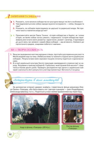 52
1. Розкажіть, коли виникло кобзарство як культурне явище і які його особливості.
2. Чим відрізняються між собою народні музичні інструменти — кобза, бандура та
ліра?
3. Розкажіть, як кобзарів переслідували за царської та радянської влади. Які при-
чини такого ставлення влади до них?
4. Прокоментуйте вислів Павла Тичини: «Історія кобзарства в Україні, як і всяка
історія, не являє собою чогось рівного, гладенького. Історія кобзарства пере-
живала різні етапи свого розвитку: наростання, розквіт і занепад. А відповідно
до цього весь час мінявся і самий образ кобзаря — від активного, бойового до
підтоптаного нуждою, злиднями побитого і навпаки».
1. Якщо ви зацікавилися життям народних співців, підготуйте дослідження для участі в
Малій академії наук на тему «Лебійська мова та таємничі сторони життя українських
кобзарів». Результатами своїх наукових пошуків спочатку поділіться з однокласни-
ками.
2. В історії української культури багато прикладів самовідданого служіння ідеї чи на-
роду. Яскравим є приклад кобзаря В. Горбатюка, який прожив біля могили Т. Шев-
ченка в Каневі десять років. Проведіть дослідження про одного з українських коб-
зарів і узагальніть його результати у вигляді презентації. Виголосіть її на уроці.
За допомогою інтернет-джерел знайдіть і перегляньте фільм режисера Оле-
ся Саніна «Поводир, або Квіти мають очі» (автори сценарію — Ірен Роздобудько,
Олександр Ірванець та ін.). Поділіться у класі своїми враженнями від перегляду.
ЗАПИТАННЯ ТА ЗАВДАННЯ
ВИ — ТВОРЧА ОСОБИСТІСТЬ
За допомогою інтернет-джерел знайдіть і перегляньте фільм режи
С і П б К і і ( і І Р
Література в колі ми#ецтв
Кадр із фільму «Поводир» (2014 р.)
Постер фільму
«Поводир»
 