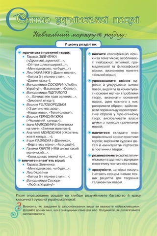 Навчальний маршрут розділу:
 прочитаєте поетичні твори:
 Тараса ШЕВЧЕНКА
(«Думи мої, думи мої…»,
«Ой три шляхи широкії…»,
«Мені однаково, чи буду…»)
 Лесі УКРАЇНКИ («Давня весна»,
«Хотіла б я піснею стати…»,
«Давня казка»);
 Володимира СОСЮРИ («Любіть
Україну!», «Васильки», «Осінь»);
 Володимира ПІДПАЛОГО
(«…Бачиш: між трав зелених…»,
«Зимовий етюд»);
 Василя ГОЛОБОРОДЬКА
(«З дитинства: дощ»,
«Наша мова», «Теплі слова»);
 Василя ГЕРАСИМ’ЮКА
(«Чоловічий танець»);
 Івана МАЛКОВИЧА («З янголом
на плечі», «З нічних молитов»);
 Анатолія МОЙСІЄНКА («Жовтень
жовті жолуді...»);
 Ігоря ПАВЛЮКА («Дівчинка»,
«Вертатись пізно», «Асоціації»);
 Галини КИРПИ («Мій ангел такий
маленький…»,
«Коли до вас темної ночі…»);
вивчите напам’ять вірші:
 Тараса Шевченка
«Мені однаково, чи буду…»;
 Лесі Українки
«Хотіла б я піснею стати…»;
 Володимира Сосюри
«Любіть Україну!»
вивчите класифікацію ліри-
ки за тематикою; особливос-
ті пейзажної, інтимної, гро-
мадянської та філософської
лірики; визначення поняття
«вільний вірш»;
удосконалите вміння ви-
разно й усвідомлено читати
поезії, виділяти та коментува-
ти основні мотиви і проблеми
твору, визначати основний
пафос, ідею кожного з них;
розкривати образи; здійсню-
вати порівняльну характерис-
тику образів у ліро-епічному
творі; висловлювати власні
думки з приводу прочитаних
поезій;
навчитеся складати план
порівняльної характеристики
героїв; вирізняти художні де-
талі й «вичитувати» підтексти
в поетичних творах;
розвиватимете свої естетич-
ні смаки та здатність відчувати
енергетику поетичного слова;
зрозумієте, що вірші пишуть
і читають серцем і немає точ-
них рецептів для творення
талановитих поезій.
Визначте, які завдання із запропонованих вище ви вважаєте найважливішими.
Додайте до них інші, що є значущими саме для вас. Подумайте, як досягатимете
запланованого.
У цьому розділі ви:
Після опрацювання розділу ви глибше розумітимете багатство й красу
класичної і сучасної української поезії.
 