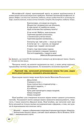 62
Філософській ліриці притаманний вихід за рамки національного й
осмислення загальнолюдських проблем. Основні мотиви філософської лі-
рики: добро і зло та сенс життя людини, місце особистості в земному ви-
мірі, самопізнання, осмислення понять смерті/безсмертя людини тощо.
Благословен, хто може не спішить
Міщанство1
роздивитися ще зблизька,
В чиїм запасі літ майбутніх низка,
Щоб потім вже без промаху палить!
Я так не міг! Мабуть, моя колиска
Гарячими руками колисалась.
І глиняна моя у квітах миска
Гарячими руками наливалась...
Спочатку чув: твій шлях — лише до тина!
А потім чув: ти — гвинтик, не людина!
А зараз чую: гордий і неспинний!
Стають тоді гіркотними години,
Коли стрічаюся з людьми такими я.
Рости й подвоюйсь, гордосте моя!
(Микола Вінграновський)
Доведіть, що поезія М. Вінграновського належить до філософської лірики. Назвіть
основні мотиви вірша.
Читаючи поезії, ви можете натрапити на такі, у яких автор порушує
традиційну систему віршування. Їх називають вільними віршами2
.
ує
Ліричний твір, написаний ритмізованою мовою без рим, рядки
якого різної довжини, називають вільним віршем.
Прикладом такого твору може бути поезія Максима Рильського:
Дощ утихає.
З мокрого гілля —
Коли стріпне його студений вітер —
Ще краплі падають, —
А в небесах
Крізь дим просвічують озера лазурові,
Озера лазурові!
Озера лазурові!
Пам’ятаймо: для створення вільного вірша немає єдиного усталеного
способу. Талановиті поети завжди мають виявляти винахідливість, твор-
чість і тонке відчуття образної мови. Пам’ятаймо, що читачеві поет має
бути цікавий не тільки своїми експериментами з формою, а тим, які дум-
ки й переживання він посилає світу.
1
Міщанèн — людина з обмеженими інтересами й вузьким кругозором; обиватель.
2
Зачинателем вільного вірша у світовій поезії вважають Волта Вітмена (1819–
1892) — американського поета.
 
