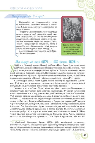 СВІТЛО УКРАЇНСЬКОЇ ПОЕЗІЇ
65
Прочитайте та прокоментуйте слова
О. Кониського1
. Розкажіть епізоди з дитин-
ства Т. Шевченка, які будуть ілюстрацією до
його розповіді.
«Ледве чи можна вказати якого іншого ще
великого поета, щоб у його був такий сум-
ний, безрадісний, так скорботно охмарений
вік дитинний… Крепацька неволя вкупі з ве-
ликими злиднями, сирітство, сварка, бійка,
тяжке і несправедливе катування, пекло в
родині і в хаті… Голодовання і різки у дяка в
школі; носіння відрами води на гору…».
А чи були радісні миттєвості в житті Тара-
са? Розкажіть про них.
Попрацюйте в парі!
На шляху до волі (1831 — 22 квітня 1838 р.)
У
1831 р. з Вільно (сучасна Литва) до Санкт-Петербурга (тодішня столи-
ця Російської імперії) приїхав сімнадцятирічний Тарас Шевченко. Уже
тоді він вирізнявся з-посеред інших кріпаків. Володів польською, бо де-
який час жив у Варшаві з паном П. Енгельгардтом, добре знався на тогочас-
ній європейській культурі. Був непоганим живописцем, адже, за деякими
джерелами, навчався у Вільно у відомого професора Йонаса Рустемаса.
У Петербурзі Енгельгардт віддав юнака в науку до художника Ширя-
єва. У ті часи мати власного художника кріпосникам було престижно й
вигідно, бо їм діставалась винагорода за роботу кріпака.
Ночами, після роботи, Тарас часто потайки ходив до Літнього саду
змальовувати виставлені там античні скульптури. У Санкт-Петербурзі
юнак познайомився зі студентом Академії мистецтв Іваном Сошенком.
Той відразу оцінив малярські, а згодом і поетичні здібності нового зна-
йомого. О. Кониський так характеризував вплив цього митця на станов-
лення особистості Тараса: «Знайомство із Сошенком перевело Шевченка
черезтойРубікон,якийрозділявлюдейікріпосних,темрявуісвітло,волю
і неволю... Він дав поштовх дуже стисненій пружині потенційних мож-
ливостей, яка зробила художника і поета Тараса Шевченка світочем
нашого народу». Між друзями часто заходила розмова про волю. Т. Шев-
ченко прагнув вирватись із кріпацтва за будь-яку ціну. Але І. Сошенко
міг тільки поспівчувати приятелю. Сам бідний художник, він не міг
1
Конèський Олександр Якович (1836–1900), український перекладач,
письменник, педагог, громадський діяч, один із фундаторів літературного Това-
риства Шевченка й ініціатор перетворення його на Наукове товариство імені Шев-
ченка.Авторслівпісні«МолитвазаУкраїну»,перекладу«Щоденника»Т.Г.Шевченка.
Василь Касіян. Тарас
у дитинстві слухає
розповіді старих
людей на кладовищі
гайдамаків
 