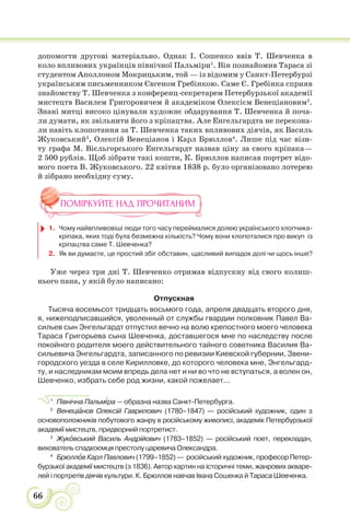 66
допомогти другові матеріально. Однак І. Сошенко ввів Т. Шевченка в
коло впливових українців північної Пальміри1
. Він познайомив Тараса зі
студентом Аполлоном Мокрицьким, той — із відомим у Санкт-Петербурзі
українським письменником Євгеном Гребінкою. Саме Є. Гребінка сприяв
знайомству Т. Шевченка з конференц-секретарем Петербурзької академії
мистецтв Василем Григоровичем й академіком Олексієм Венеціановим2
.
Знані митці високо цінували художнє обдарування Т. Шевченка й поча-
ли думати, як звільнити його з кріпацтва. Але Енгельгардта не перекона-
ли навіть клопотання за Т. Шевченка таких впливових діячів, як Василь
Жуковський3
, Олексій Венеціанов і Карл Брюллов4
. Лише під час візи-
ту графа М. Вієльгорського Енгельгардт назвав ціну за свого кріпака—
2 500 рублів. Щоб зібрати такі кошти, К. Брюллов написав портрет відо-
мого поета В. Жуковського. 22 квітня 1838 р. було організовано лотерею
й зібрано необхідну суму.
ПОМІРКУЙТЕ НАД ПРОЧИТАНИМ
1. Чому найвпливовіші люди того часу переймалися долею українського хлопчика-
кріпака, яких тоді була безмежна кількість? Чому вони клопоталися про викуп із
кріпацтва саме Т. Шевченка?
2. Як ви думаєте, це простий збіг обставин, щасливий випадок долі чи щось інше?
Уже через три дні Т. Шевченко отримав відпускну від свого колиш-
нього пана, у якій було написано:
Отпускная
Тысяча восемьсот тридцать восьмого года, апреля двадцать второго дня,
я, нижеподписавшийся, уволенный от службы гвардии полковник Павел Ва-
сильев сын Энгельгардт отпустил вечно на волю крепостного моего человека
Тараса Григорьева сына Шевченка, доставшегося мне по наследству после
покойного родителя моего действительного тайного советника Василия Ва-
сильевича Энгельгардта, записанного по ревизии Киевской губернии, Звени-
городского уезда в селе Кирилловке, до которого человека мне, Энгельгард-
ту, и наследникам моим впредь дела нет и ни во что не вступаться, а волен он,
Шевченко, избрать себе род жизни, какой пожелает...
1
Північна Пальм³ра — образна назва Санкт-Петербурга.
2
Венеціàнов Олексій Гаврилович (1780–1847) — російський художник, один з
основоположників побутового жанру в російському живописі, академік Петербурзької
академії мистецтв, придворний портретист.
3
Жукîвський Василь Андрійович (1783–1852) — російський поет, перекладач,
вихователь спадкоємця престолу царевича Олександра.
4
Брюллîв Карл Павлович (1799–1852) — російський художник, професор Петер-
бурзької академії мистецтв (з 1836). Автор картин на історичні теми, жанрових акваре-
лей і портретів діячів культури. К. Брюллов навчав Івана Сошенка й Тараса Шевченка.
 
