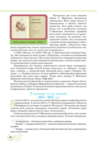 68
Наступного дня після видання
збірки Т. Шевченко прокинувся
знаменитим. Його твори читали й
переписували в зошити, вивчали
напам’ять. Хоч треба сказати, що
багато хто з російського оточення
Т. Шевченка негативно сприйняв
його поезії, вважаючи їх не вартіс-
ними художньо, бо написані «му-
жицькою» мовою. Але, як зазначав
сучасний літературознавець і філо-
соф Іван Дзюба, «Шевченків вірш
дихав природністю, такою гармонійністю і багатою мелодійністю, та-
кою доладністю, яких не сягали його попередники».
У 1843–1844 рр. та в 1845–1847 рр. Т. Шевченко двічі відвідав Укра-
їну. Він заїжджав до своїх рідних у Кирилівку, гостював на запрошення
поміщиків у їхніх маєтках. Після цих візитів поет утвердився в думці про
прірву, яка пролягла між селянами й поміщиками, а також велику влас-
ну відповідальність перед своїм народом.
Прозріваючи, він починає осмислювати сучасне йому самодержав-
ство. Сатиричні твори «Сон (У всякого своя доля...)», «Кавказ», «І мерт-
вим, і живим...», поема-містерія «Великий льох», вірші «Чигрине, Чи-
грине...», «Розрита могила» та інші пройняті глибокими філософськими
роздумами про долю свого народу. Твори цього періоду Т. Шевченко
оформлює в рукописну збірку «Три літа».
Пошуки шляхів боротьби за справедливість приводять Тараса Григо-
ровича в 1845 р. до Кирило-Мефодіївського братства — першої політичної
організації в Україні. Її основоположними принципами були слов’янська
конфедерація1
, рівність, братерство.
У казематі та на засланні
(1847–1857 рр.)
5
квітня 1847 р. за доносом студента Петрова кирило-мефодіївців було
заарештовано. 6 квітня 1847 р. Т. Шевченка відправлено з Києва до
Петербурга й ув’язнено в казематі2
III відділу3
. За неповні два місяці
слідства поет написав тринадцять поетичних творів, об’єднаних (крім
вірша «Згадайте, братія моя») у цикл «В казематі».
Слідчі не довели участі Т. Шевченка в діяльності братства, але з-поміж
усіх учасників його було покарано найжорстокіше. Головне звинувачен-
1
Конфедерàція — об’єднання самостійних, суверенних держав.
2
Каземàт — у дореволюційній Росії — одиночна камера для ув’язнення у фортеці,
цитаделі.
3
ІІІ відділ — слідчий орган у Російській імперії для боротьби проти революційних
рухів та організацій.
Перше видання «Кобзаря» (1840 р.)
 
