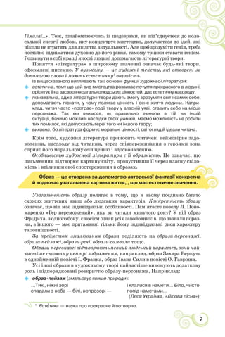 7
Гімалаї…». Тож, ознайомлюючись із шедеврами, ви під’єднуєтеся до коло-
сальної енергії любові, яку концентрує мистецтво, долучаєтеся до ідей, які
ніколи не втратять для людства актуальності. Але щоб зрозуміти генія, треба
постійно підніматися духовно до його рівня, самому трішки ставати генієм.
Розвинути в собі кращі якості людині допомагають літературні твори.
Поняття «література» в широкому значенні означає будь-які твори,
оформлені писемно. У вузькому — це художні тексти, які створені за
допомогою слова і мають естетичну1
вартість.
Із вищесказаного випливають такі основні функції художньої літератури:
 естетична, тому що цей вид мистецтва розвиває почуття прекрасного в людині,
орієнтує її на засвоєння загальнолюдських цінностей, дає естетичну насолоду;
 пізнавальна, адже літературні твори дають змогу зрозуміти світ і самих себе,
допомагають пізнати, у чому полягає цінність і сенс життя людини. Напри-
клад, читач часто «програє» події твору у власній уяві, ставить себе на місце
персонажа. Так ми вчимося, як правильно вчинити в тій чи іншій
ситуації, бачимо можливі наслідки своїх учинків, маємо можливість не робити
тих помилок, які допускають герої того чи іншого твору;
 виховна, бо література формує моральні цінності, світогляд й ідеали читача.
Крім того, художня література приносить читачеві неймовірне задо-
волення, насолоду від читання, через співпереживання з героями вона
сприяє його моральному очищенню і вдосконаленню.
Особливістю художньої літератури є її образність. Це означає, що
письменник відтворює картину світу, пропустивши її через власну свідо-
мість і втіливши свої спостереження в образах.
Образ — це створена за допомогою авторської фантазії конкретна
й водночас узагальнена картина життя, , що має естетичне значення.
Узагальненість образу полягає в тому, що в ньому поєднано багато
схожих життєвих явищ або людських характерів. Конкретність образу
означає, що він має індивідуальні особливості. Пам’ятаєте новелу Л. Поно-
маренко «Гер переможений», яку ви читали минулого року? У ній образ
Фрідріха, з одного боку, є носієм ознак усіх завойовників, що зазнали пораз-
ки, з іншого — має притаманні тільки йому індивідуальні риси характеру
та зовнішності.
За предметом змалювання образи поділяють на образи-персонажі,
образи-пейзажі, образи-речі, образи-символи тощо.
Образи-персонажі відтворюють певний людський характер, вони най-
частіше стоять у центрі зображення, наприклад, образ Захара Беркута
в однойменній повісті І. Франка, образ Івана Сили в повісті О. Гавроша.
Усі інші образи в художньому творі найчастіше виконують додаткову
роль і підпорядковані розкриттю образу-персонажа. Наприклад:
 образ-пейзаж (змальовує явище природи):
…Тихі, ніжні зорі і клалися в намети… Біло, чисто
спадали з неба — білі, непрозорі — попід наметами…
(Леся Українка, «Лісова пісня»);
1
Естåтика — наука про прекрасне й потворне.
 