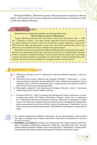 СВІТЛО УКРАЇНСЬКОЇ ПОЕЗІЇ
71
10 березня1861 р. Шевченко помер. Поховали його спочатку в Петер-
бурзі, а 22 травня того ж року відбулось перепоховання в Україні на Чер-
нечій горі поблизу Канева.
Вдумайтесь у слова Івана Дзюби про Тараса Шевченка:
Ми на вічному шляху до Шевченка...
Тараса Шевченка розуміємо настільки, наскільки розуміємо себе — свій
час і Україну в ньому. Але щоб краще зрозуміти його як нашого сучасни-
ка, треба повністю осягнути його як сучасника людей, проблем, суспільства
XIX століття. Він сам приходить у наш день. Але й ми повинні йти в його час.
Лише так між нами й ним буде глибше взаєморозуміння.
Ми щиро захоплюємося високим образом Кобзаря, його громадянською прин-
циповістю і моральною чистотою, почуттям соціальної та національної справед-
ливості, відданістю правді й свободі. Та чи можемо сповна уявити собі, що за цим
стояло, скільки це вимагало душевних сил і боротьби, скільки це коштувало мук
та болю, скільки для цього треба було прозрінь думки й висоти духу?
Цікава думка
1. Перекажіть епізод із життя Т. Шевченка, який вас найбільше вразив, і поясніть,
чим саме.
2. Прокоментуйте слова І. Франка про перший «Кобзар» Т. Шевченка: «...ся ма-
ленька книжечка відкрила немов новий світ поезії, вибухла мов джерело чистої,
холодної води, заясніла невідомою досі в українському письменстві ясністю,
простотою і поетичною грацією вислову».
3. Пригадайте відомості про українських кобзарів. Поясніть, чому Т. Шевченко
першу збірку своїх творів назвав «Кобзар».
4. 9 березня 2014 р., у 200-ту річницю від народження Тараса Шевченка, у Льво-
ві розпочали акцію «Рік Тараса Шевченка у Львові». Цього дня на проспекті
ім. Т. Шевченка львів’яни встановили табличку «Проспект ім. академіка Т. Шев-
ченка». Ця табличка є символічним культурним актом і передбачає привернення
уваги до важливого аспекту життєвого шляху письменника. Поміркуйте, що це
може означати для українців сьогодні. Обміняйтеся відповідями з однокласни-
ками.
1. За інтернет-джерелами доберіть матеріали, які доповнюватимуть ваші знання
про один із періодів життя Тараса Шевченка. Підготуйте повідомлення і виголо-
сіть його на уроці.
2. Спробуйте, це цікаво! В інтернеті за посиланням http://kobzar.kyivstar.ua/#2 уві-
йдіть у програму, розроблену компанією «Київстар», яка будь-який текст записує
Шевченковим почерком. Наберіть текст листа від імені Т. Шевченка й у такому оригі-
нальному вигляді надішліть рідним або друзям. Розкажіть їм про ваш задум.
ЗАПИТАННЯ ТА ЗАВДАННЯ
 