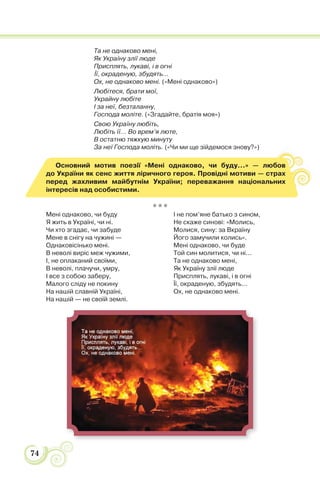 74
Та не однаково мені,
Як Україну злії люде
Присплять, лукаві, і в огні
Її, окраденую, збудять...
Ох, не однаково мені. («Мені однаково»)
Любітеся, брати мої,
Украйну любіте
І за неї, безталанну,
Господа моліте. («Згадайте, братія моя»)
Свою Україну любіть,
Любіть її... Во врем’я люте,
В остатню тяжкую минуту
За неї Господа моліть. («Чи ми ще зійдемося знову?»)
Основний мотив поезії «Мені однаково, чи буду…» — любов
до України як сенс життя ліричного героя. Провідні мотиви — страх
перед жахливим майбутнім України; переважання національних
інтересів над особистими.
* * *
Мені однаково, чи буду
Я жить в Україні, чи ні.
Чи хто згадає, чи забуде
Мене в снігу на чужині —
Однаковісінько мені.
В неволі виріс меж чужими,
І, не оплаканий своїми,
В неволі, плачучи, умру,
І все з собою заберу,
Малого сліду не покину
На нашій славній Україні,
На нашій — не своїй землі.
І не пом’яне батько з сином,
Не скаже синові: «Молись,
Молися, сину: за Вкраїну
Його замучили колись».
Мені однаково, чи буде
Той син молитися, чи ні...
Та не однаково мені,
Як Україну злії люде
Присплять, лукаві, і в огні
Її, окраденую, збудять...
Ох, не однаково мені.
 