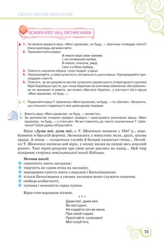 СВІТЛО УКРАЇНСЬКОЇ ПОЕЗІЇ
75
ПОМІРКУЙТЕ НАД ПРОЧИТАНИМ
1. Чи можна вважати вірш «Мені однаково, чи буду...» ліричною сповіддю поета?
Свою відповідь аргументуйте.
2. Прокоментуйте рядки:
В неволі виріс меж чужими,
І, не оплаканий своїми,
В неволі, плачучи, умру,
І все з собою заберу...
3. Поясніть значення образу «злих людей» у вірші.
4. Проаналізуйте, у чому сучасність і актуальність цього вірша. Підтверджуйте при-
кладами з життя.
5. Поясніть, як ви розумієте вислів сучасного українського літературного критика
Юрія Барабаша про те, що «поза Україною не осягнемо Шевченка, без Шевчен-
ка не зможемо ні уявити, ані вповні збагнути України», у контексті його вірша
«Мені однаково, чи буду...».
6. Порівняйте вірші Т. Шевченка «Мені однаково, чи буду...» та «Заповіт». Визначте,
що спільного і відмінного між цими двома творами.
1. Вивчіть вірш «Мені однаково, чи буду...» напам’ять.
2. За допомогою інтернет-джерел знайдіть і прослухайте виконання вірша «Мені
однаково, чи буду...» у стилі реп. Як ви ставитесь до такого осучаснення Т. Шев-
ченка? Свою думку обґрунтуйте.
Вірш «Думи мої, думи мої...» Т. Шевченко написав у 1847 р., пере-
буваючи в Орській фортеці. Залишились у минулому воля, друзі, цікава
праця. А тепер — солдатська служба й безкраї казахські степи... Потай-
ки Т. Шевченко написав цей вірш, у якому вилив на папері весь власний
розпач. Такі вірші-роздуми про свою долю рвались на папір... Цей твір
відкриває сторінку невільницької поезії Кобзаря.
Мотиви поезії:

самотність поета-засланця;

творчість як єдина втіха на засланні;

нерозривна єдність поета з народом і Батьківщиною;

тільки Батьківщина в умовах заслання може служити опертям;

свобода особистості;

чужина і непевність серед чужих.
Вірш став народною піснею.
* * *
Думи мої, думи мої,
Ви мої єдині,
Не кидайте хоч ви мене
При лихій годині.
Прилітайте, сизокрилі
Мої голуб’ята,
 