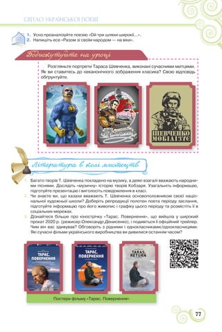 СВІТЛО УКРАЇНСЬКОЇ ПОЕЗІЇ
77
1. Усно проаналізуйте поезію «Ой три шляхи широкії...».
2. Напишіть есе «Разом зі своїм народом — на віки».
Розгляньте портрети Тараса Шевченка, виконані сучасними митцями.
Як ви ставитесь до неканонічного зображення класика? Свою відповідь
обґрунтуйте.
1. Багато творів Т. Шевченка покладено на музику, а деякі взагалі вважають народни-
ми піснями. Дослідіть «музичну» історію творів Кобзаря. Узагальніть інформацію,
підготуйте презентацію і виголосіть повідомлення в класі.
2. Чи знаєте ви, що казахи вважають Т. Шевченка основоположником своєї націо-
нальної художньої школи? Доберіть репродукції полотен поета періоду заслання,
підготуйте інформацію про його живопис і графіку цього періоду та розмістіть її в
соціальних мережах.
3. Дізнайтеся більше про кінострічку «Тарас. Повернення», що вийшла у широкий
прокат 2020 р. (режисер Олександр Денисенко), і подивіться її офіційний трейлер.
Чим він вас здивував? Обговоріть з рідними і однокласниками/однокласницями.
Які сучасні фільми українського виробництва ви дивилися останнім часом?
Подискутуйте на уроці
1. Багато творів Т. Шевченка покладено на музику, а деякі взагалі вважаю
ми піснями Дослідіть «музичну» історію творів Кобзаря Узагальніть і
Література в колі ми#ецтв
Постери фільму «Тарас. Повернення»
 