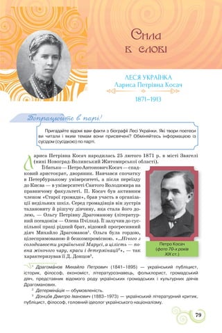 СВІТЛО УКРАЇНСЬКОЇ ПОЕЗІЇ
79
Пригадайте відомі вам факти з біографії Лесі Українки. Які твори поетеси
ви читали і яким темам вони присвячені? Обміняйтесь інформацією із
сусідом (сусідкою) по парті.
Попрацюйте в парі!
Л
ариса Петрівна Косач народилась 25 лютого 1871 р. в місті Звягелі
(нині Новоград-Волинський Житомирської області).
Їїбатько—ПетроАнтоновичКосач—спад-
ковий аристократ, дворянин. Навчався спочатку
в Петербурзькому університеті, а після переїзду
до Києва — в університеті Святого Володимира на
правничому факультеті. П. Косач був активним
членом «Старої громади», брав участь в організа-
ції недільних шкіл. Серед громадівців він зустрів
талановиту й рішучу дівчину, яка стала його до-
лею, — Ольгу Петрівну Драгоманову (літератур-
ний псевдонім — Олена Пчілка). Її залучив до сус-
пільної праці рідний брат, відомий прогресивний
діяч Михайло Драгоманов1
. Ольга була гордою,
цілеспрямованою й безкомпромісною. «...Нічого з
солодкавости української Марусі, а цілість — по-
вна жіночого чару, краси і детермінації2
», — так
характеризував її Д. Донцов3
.
1
Драгомàнов Михайло Петрович (1841–1895) — український публіцист,
історик, філософ, економіст, літературознавець, фольклорист, громадський
діяч, представник відомого роду українських громадських і культурних діячів
Драгоманових.
2
Детермінàція — обумовленість.
3
Донцîв Дмитро Іванович (1883–1973) — український літературний критик,
публіцист, філософ, головний ідеолог українського націоналізму.
ЛЕСЯ УКРАЇНКА
Лариса Петрівна Косач
1871–1913
р р
Петро Косач
(фото 70-х років
XIX ст.)
 